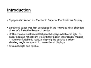 Introduction
 E-paper also known as Electronic Paper or Electronic ink Display.
 Electronic paper was first developed in the 1970s by Nick Sheridon
at Xerox’s Palo Alto Research center.
 Unlike conventional backlit flat panel displays which emit light, E-
paper displays reflect light like ordinary paper, theoretically making
it more comfortable to read, and giving the surface a wider
viewing angle compared to conventional displays.
 extremely light and flexible.
 