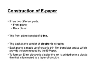 Construction of E-paper
• It has two different parts.
• Front plane.
• Back plane.
• The front plane consist of E-ink.
• The back plane consist of electronic circuits
• Back plane is made up of organic thin film transistor arrays which
provide voltage needed by the E-Paper.
• To form an E-ink electronic display the ink is printed onto a plastic
film that is laminated to a layer of circuitry.
 