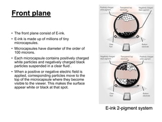 • The front plane consist of E-ink.
• E-ink is made up of millions of tiny
microcapsules.
• Microcapsules have diameter of the order of
100 microns.
• Each microcapsule contains positively charged
white particles and negatively charged black
particles suspended in a clear fluid .
• When a positive or negative electric field is
applied, corresponding particles move to the
top of the microcapsule where they become
visible to the viewer. This makes the surface
appear white or black at that spot.
Front plane
E-ink 2-pigment system
 