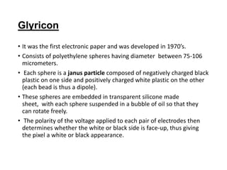 Glyricon
• It was the first electronic paper and was developed in 1970’s.
• Consists of polyethylene spheres having diameter between 75-106
micrometers.
• Each sphere is a janus particle composed of negatively charged black
plastic on one side and positively charged white plastic on the other
(each bead is thus a dipole).
• These spheres are embedded in transparent silicone made
sheet, with each sphere suspended in a bubble of oil so that they
can rotate freely.
• The polarity of the voltage applied to each pair of electrodes then
determines whether the white or black side is face-up, thus giving
the pixel a white or black appearance.
 