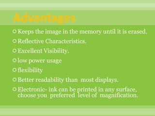 Advantages
Keeps the image in the memory until it is erased.
Reflective Characteristics.
Excellent Visibility.
low power usage
flexibility
Better readability than most displays.
Electronic- ink can be printed in any surface,
choose you preferred level of magnification.
 