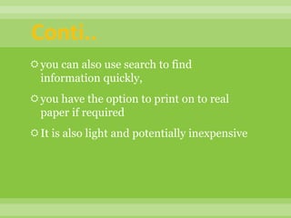you can also use search to find
information quickly,
you have the option to print on to real
paper if required
It is also light and potentially inexpensive
Conti..
 