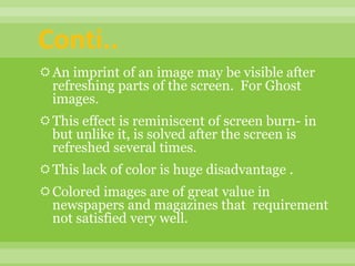 An imprint of an image may be visible after
refreshing parts of the screen. For Ghost
images.
This effect is reminiscent of screen burn- in
but unlike it, is solved after the screen is
refreshed several times.
This lack of color is huge disadvantage .
Colored images are of great value in
newspapers and magazines that requirement
not satisfied very well.
Conti..
 