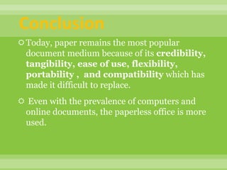 Conclusion
Today, paper remains the most popular
document medium because of its credibility,
tangibility, ease of use, flexibility,
portability , and compatibility which has
made it difficult to replace.
 Even with the prevalence of computers and
online documents, the paperless office is more
used.
 