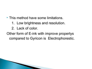  This method have some limitations. 
1. Low brightness and resolution. 
2. Lack of color. 
Other form of E-ink with improve propertys 
compared to Gyricon is Electrophorestic. 
 
