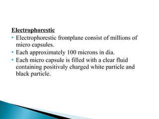 Electrophorestic 
 Electrophorestic frontplane consist of millions of 
micro capsules. 
 Each approximately 100 microns in dia. 
 Each micro capsule is filled with a clear fluid 
containing positivaly charged white particle and 
black particle. 
 