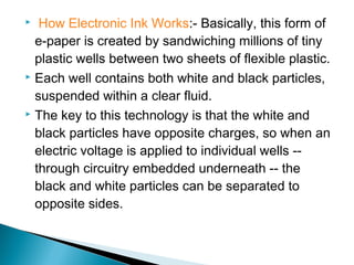  How Electronic Ink Works:- Basically, this form of 
e-paper is created by sandwiching millions of tiny 
plastic wells between two sheets of flexible plastic. 
 Each well contains both white and black particles, 
suspended within a clear fluid. 
 The key to this technology is that the white and 
black particles have opposite charges, so when an 
electric voltage is applied to individual wells -- 
through circuitry embedded underneath -- the 
black and white particles can be separated to 
opposite sides. 
 