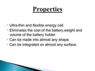  Ultra-thin and flexible energy cell. 
 Eliminates the cost of the battery,weight and 
volume of the battery holder. 
 Can be made into almost any shape. 
 Can be integrated on almost any surface. 
 