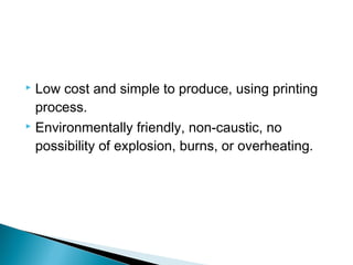  Low cost and simple to produce, using printing 
process. 
 Environmentally friendly, non-caustic, no 
possibility of explosion, burns, or overheating. 
 