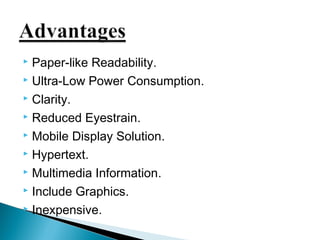  Paper-like Readability. 
 Ultra-Low Power Consumption. 
 Clarity. 
 Reduced Eyestrain. 
 Mobile Display Solution. 
 Hypertext. 
 Multimedia Information. 
 Include Graphics. 
 Inexpensive. 
 