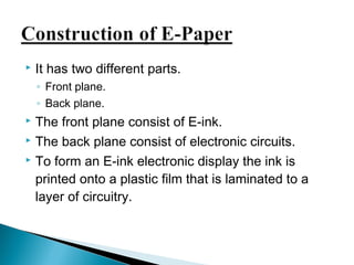  It has two different parts. 
◦ Front plane. 
◦ Back plane. 
 The front plane consist of E-ink. 
 The back plane consist of electronic circuits. 
 To form an E-ink electronic display the ink is 
printed onto a plastic film that is laminated to a 
layer of circuitry. 
 
