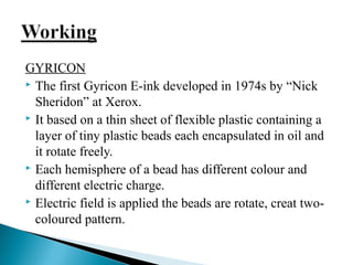 GYRICON 
 The first Gyricon E-ink developed in 1974s by “Nick 
Sheridon” at Xerox. 
 It based on a thin sheet of flexible plastic containing a 
layer of tiny plastic beads each encapsulated in oil and 
it rotate freely. 
 Each hemisphere of a bead has different colour and 
different electric charge. 
 Electric field is applied the beads are rotate, creat two-coloured 
pattern. 
 