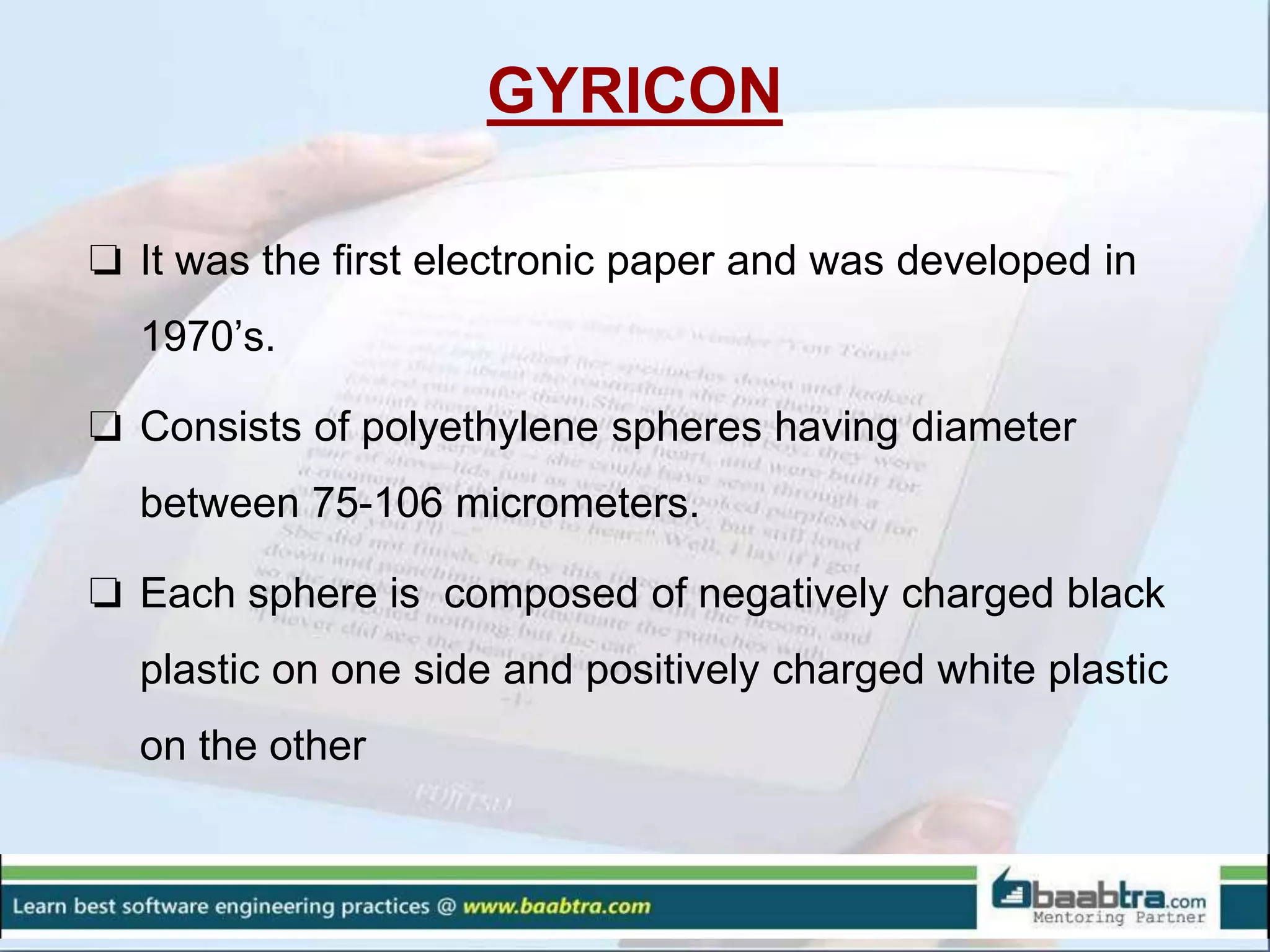 GYRICON
❏ It was the first electronic paper and was developed in
1970’s.
❏ Consists of polyethylene spheres having diameter
between 75-106 micrometers.
❏ Each sphere is composed of negatively charged black
plastic on one side and positively charged white plastic
on the other
 
