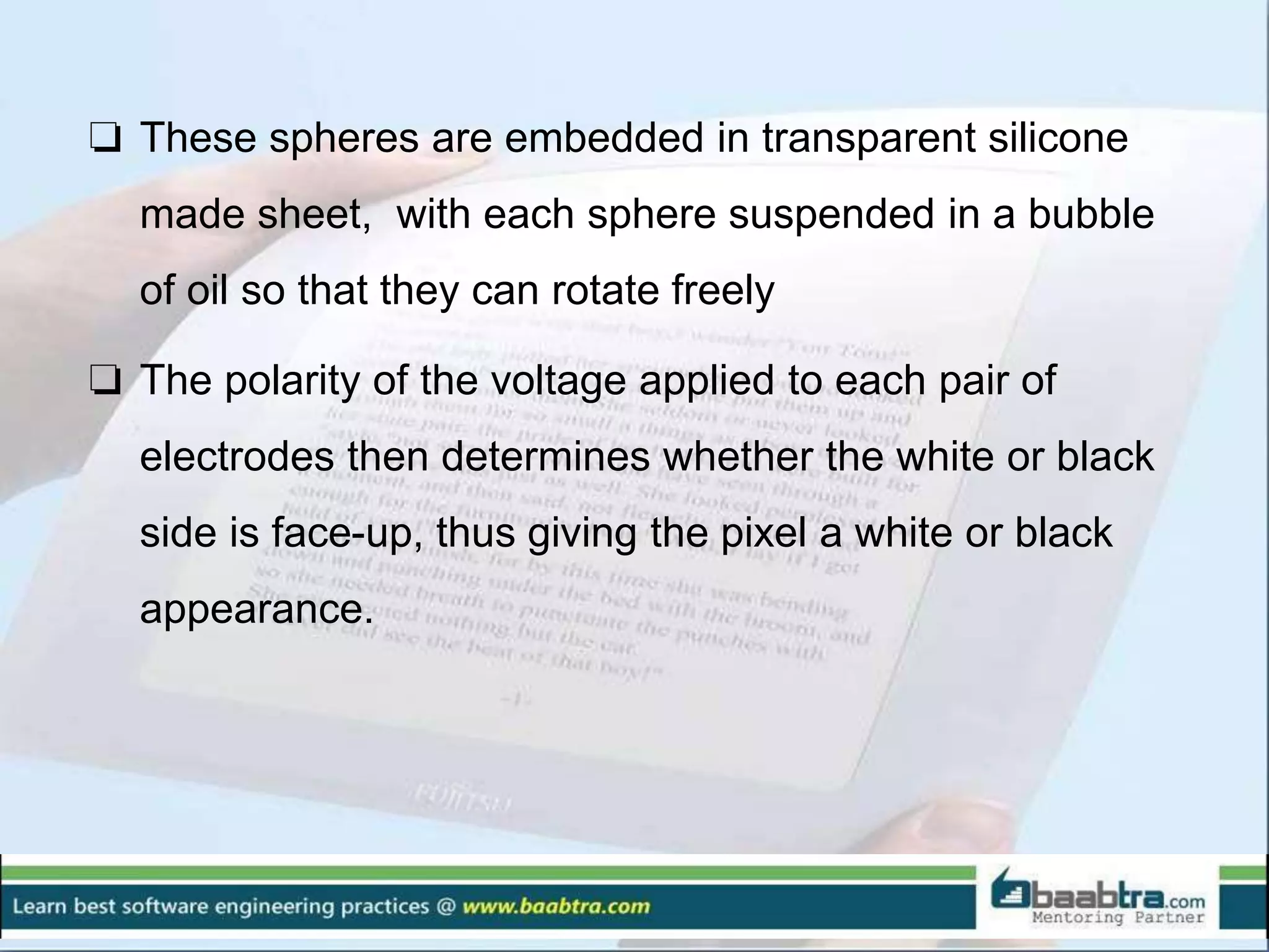 ❏ These spheres are embedded in transparent silicone
made sheet, with each sphere suspended in a bubble
of oil so that they can rotate freely
❏ The polarity of the voltage applied to each pair of
electrodes then determines whether the white or black
side is face-up, thus giving the pixel a white or black
appearance.
 