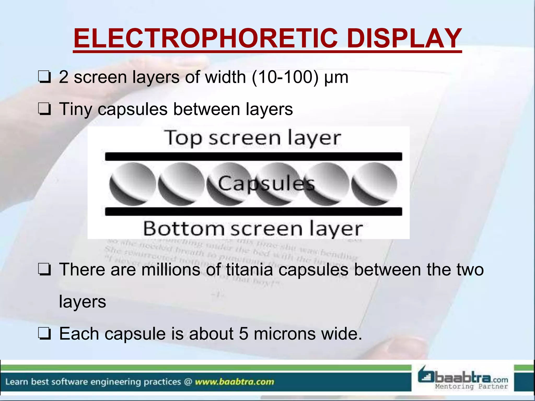 ELECTROPHORETIC DISPLAY
❏ 2 screen layers of width (10-100) µm
❏ Tiny capsules between layers
❏ There are millions of titania capsules between the two
layers
❏ Each capsule is about 5 microns wide.
 