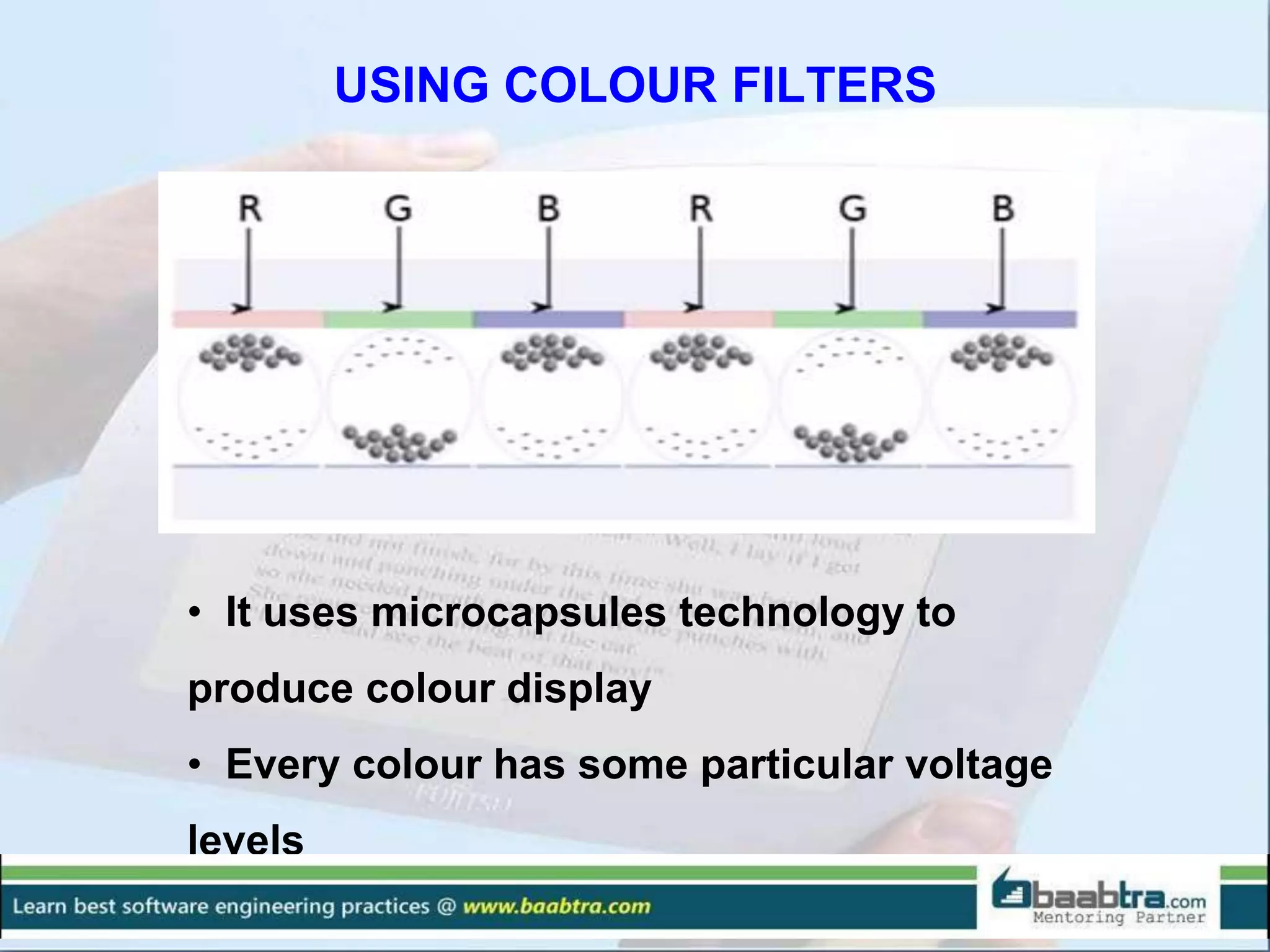 USING COLOUR FILTERS
• It uses microcapsules technology to
produce colour display
• Every colour has some particular voltage
levels
 