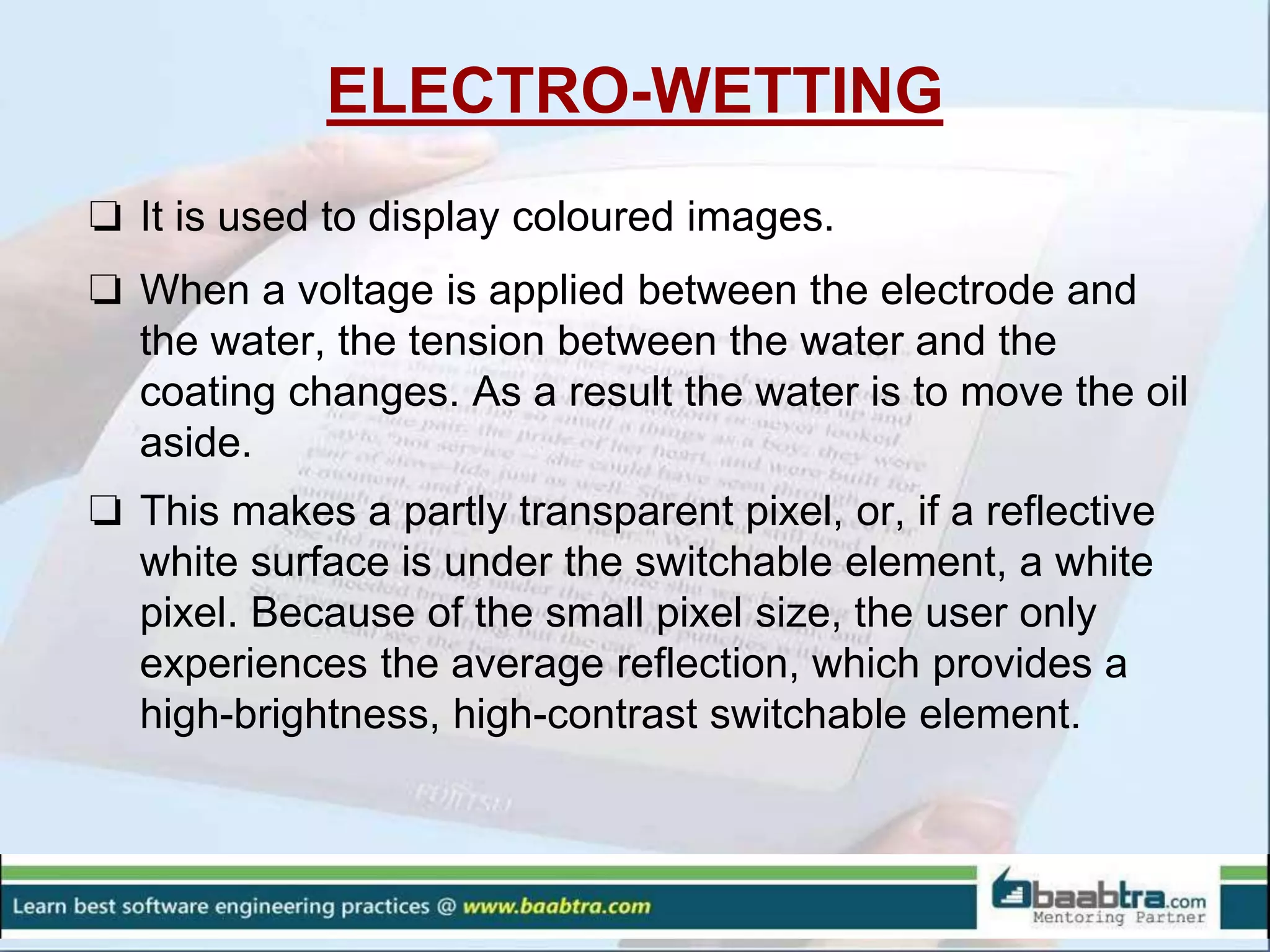 ELECTRO-WETTING
❏ It is used to display coloured images.
❏ When a voltage is applied between the electrode and
the water, the tension between the water and the
coating changes. As a result the water is to move the oil
aside.
❏ This makes a partly transparent pixel, or, if a reflective
white surface is under the switchable element, a white
pixel. Because of the small pixel size, the user only
experiences the average reflection, which provides a
high-brightness, high-contrast switchable element.
 