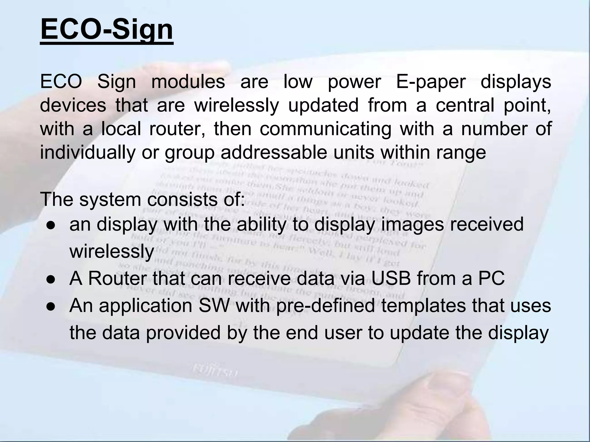 ECO-Sign
ECO Sign modules are low power E-paper displays
devices that are wirelessly updated from a central point,
with a local router, then communicating with a number of
individually or group addressable units within range
The system consists of:
● an display with the ability to display images received
wirelessly
● A Router that can receive data via USB from a PC
● An application SW with pre-defined templates that uses
the data provided by the end user to update the display
 
