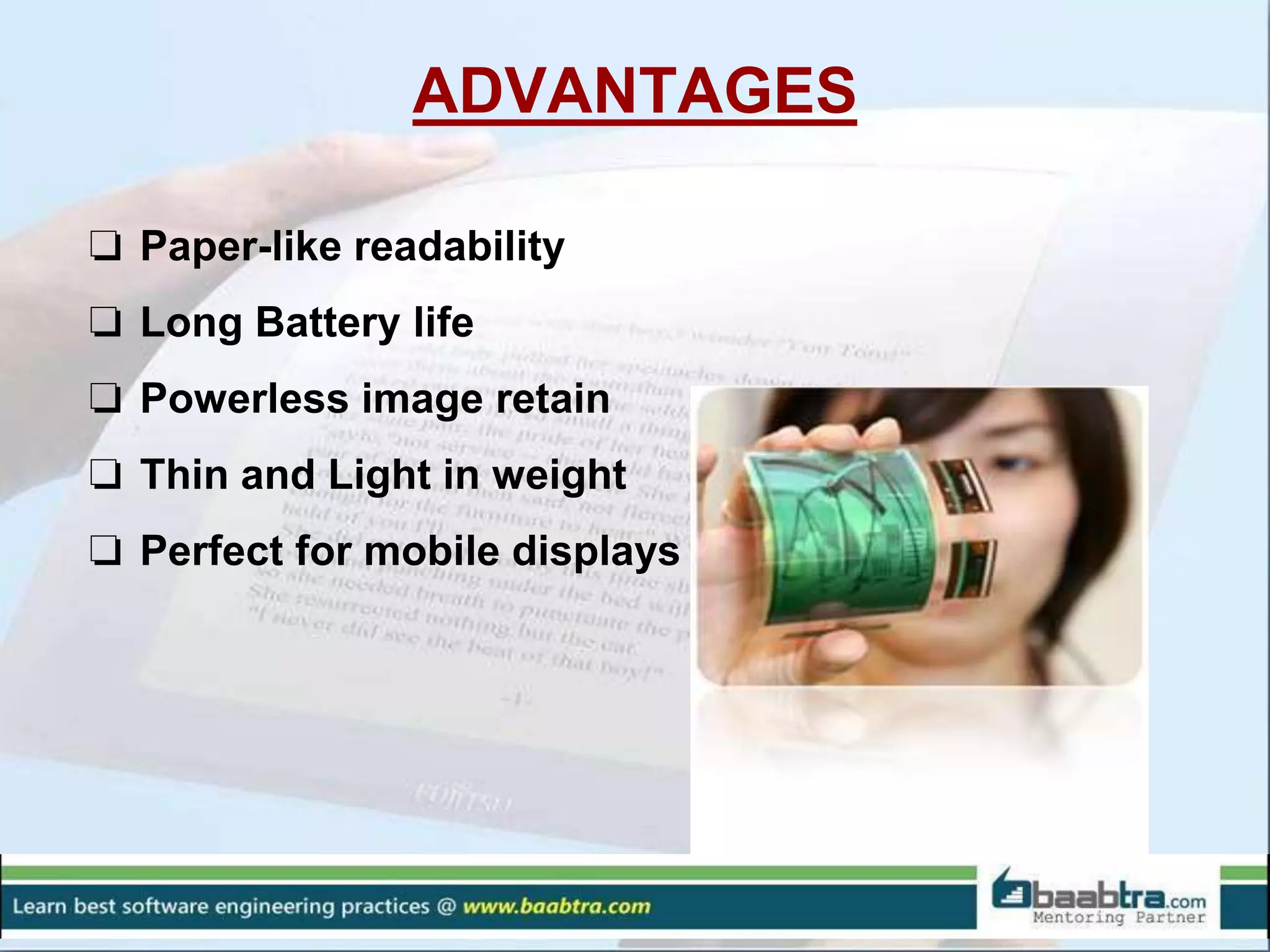 ADVANTAGES
❏ Paper-like readability
❏ Long Battery life
❏ Powerless image retain
❏ Thin and Light in weight
❏ Perfect for mobile displays
 