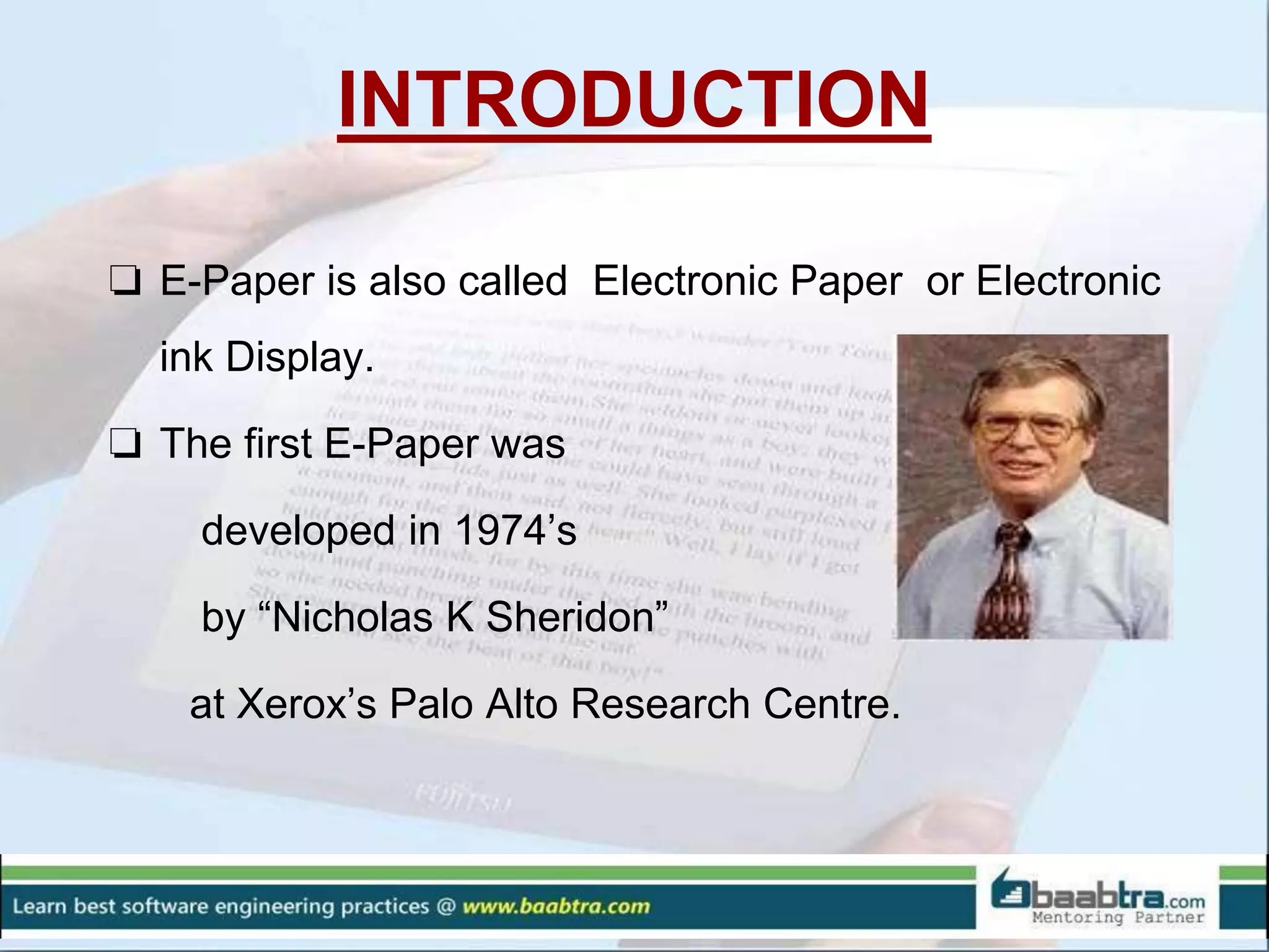 INTRODUCTION
❏ E-Paper is also called Electronic Paper or Electronic
ink Display.
❏ The first E-Paper was
developed in 1974’s
by “Nicholas K Sheridon”
at Xerox’s Palo Alto Research Centre.
 