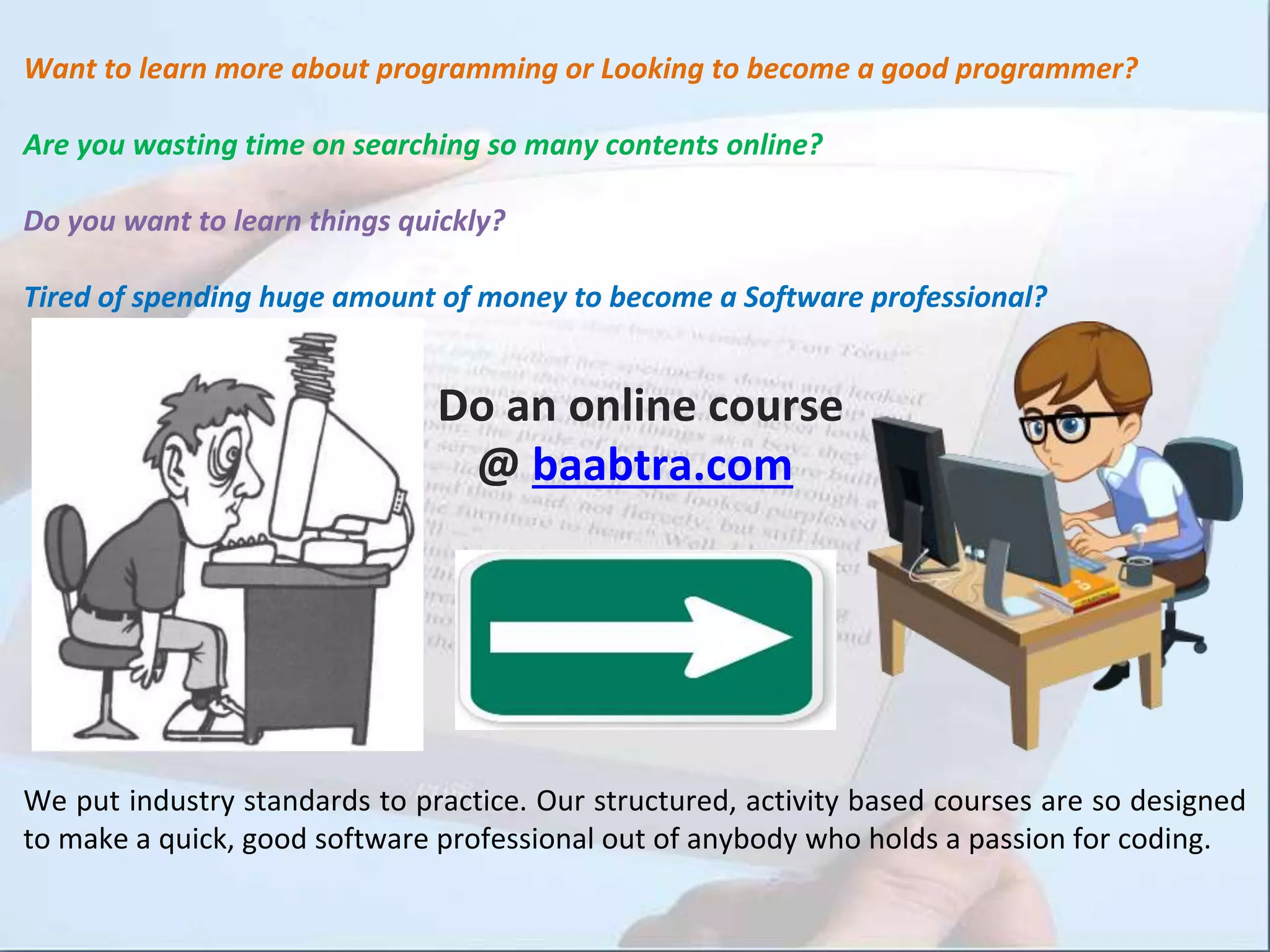 Want to learn more about programming or Looking to become a good programmer?
Are you wasting time on searching so many contents online?
Do you want to learn things quickly?
Tired of spending huge amount of money to become a Software professional?
Do an online course
@ baabtra.com
We put industry standards to practice. Our structured, activity based courses are so designed
to make a quick, good software professional out of anybody who holds a passion for coding.
 