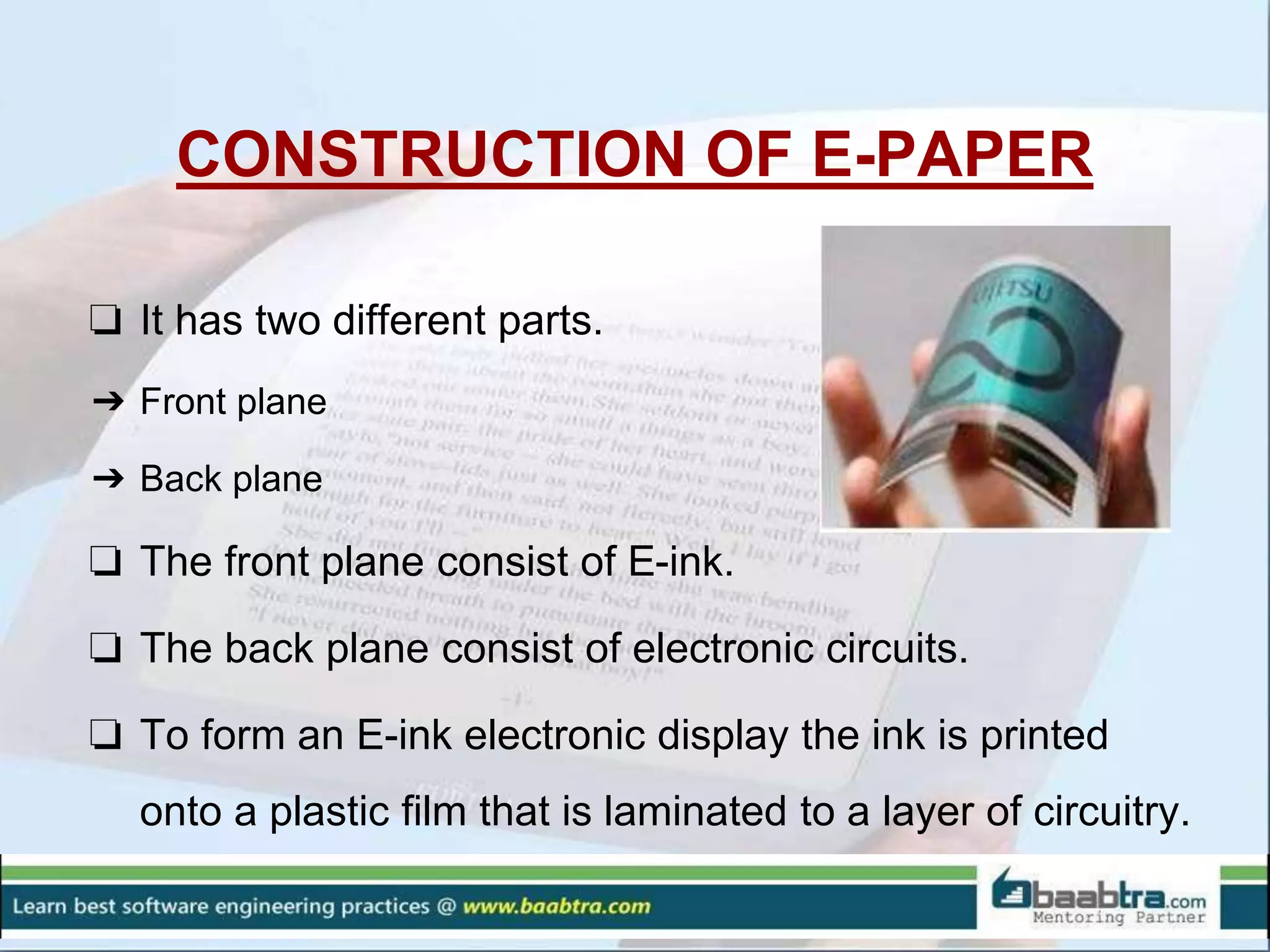 CONSTRUCTION OF E-PAPER
❏ It has two different parts.
➔ Front plane
➔ Back plane
❏ The front plane consist of E-ink.
❏ The back plane consist of electronic circuits.
❏ To form an E-ink electronic display the ink is printed
onto a plastic film that is laminated to a layer of circuitry.
 