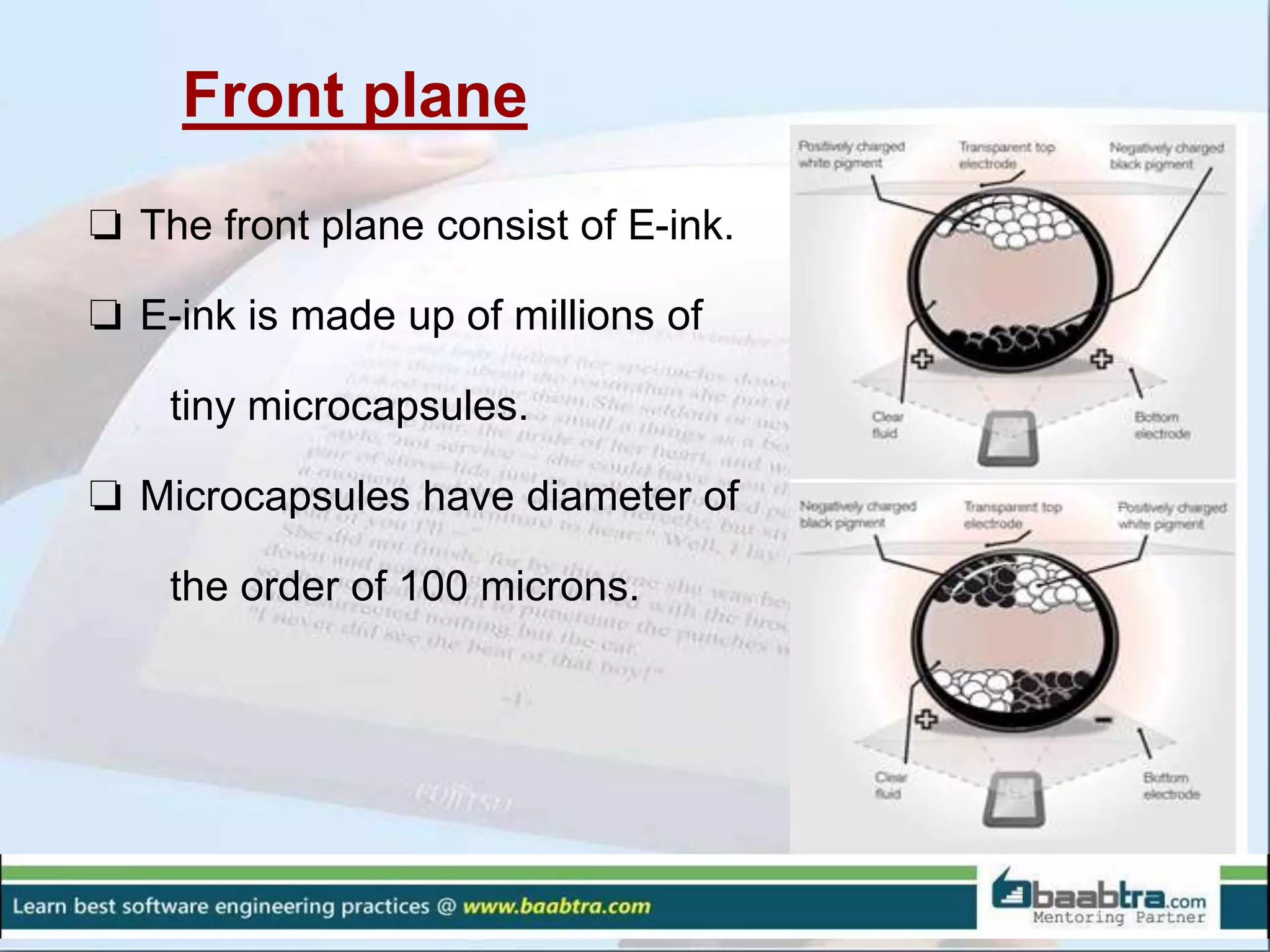 Front plane
❏ The front plane consist of E-ink.
❏ E-ink is made up of millions of
tiny microcapsules.
❏ Microcapsules have diameter of
the order of 100 microns.
 