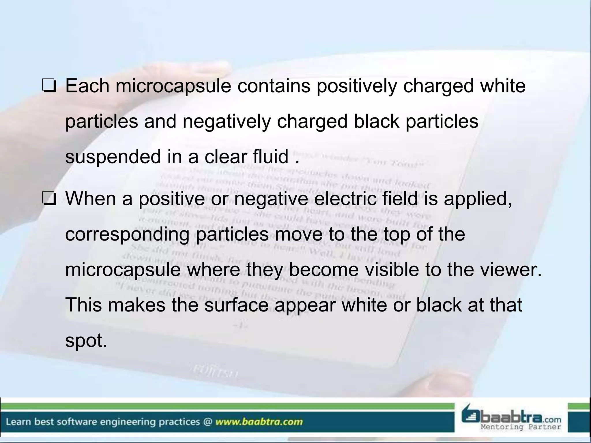 ❏ Each microcapsule contains positively charged white
particles and negatively charged black particles
suspended in a clear fluid .
❏ When a positive or negative electric field is applied,
corresponding particles move to the top of the
microcapsule where they become visible to the viewer.
This makes the surface appear white or black at that
spot.
 