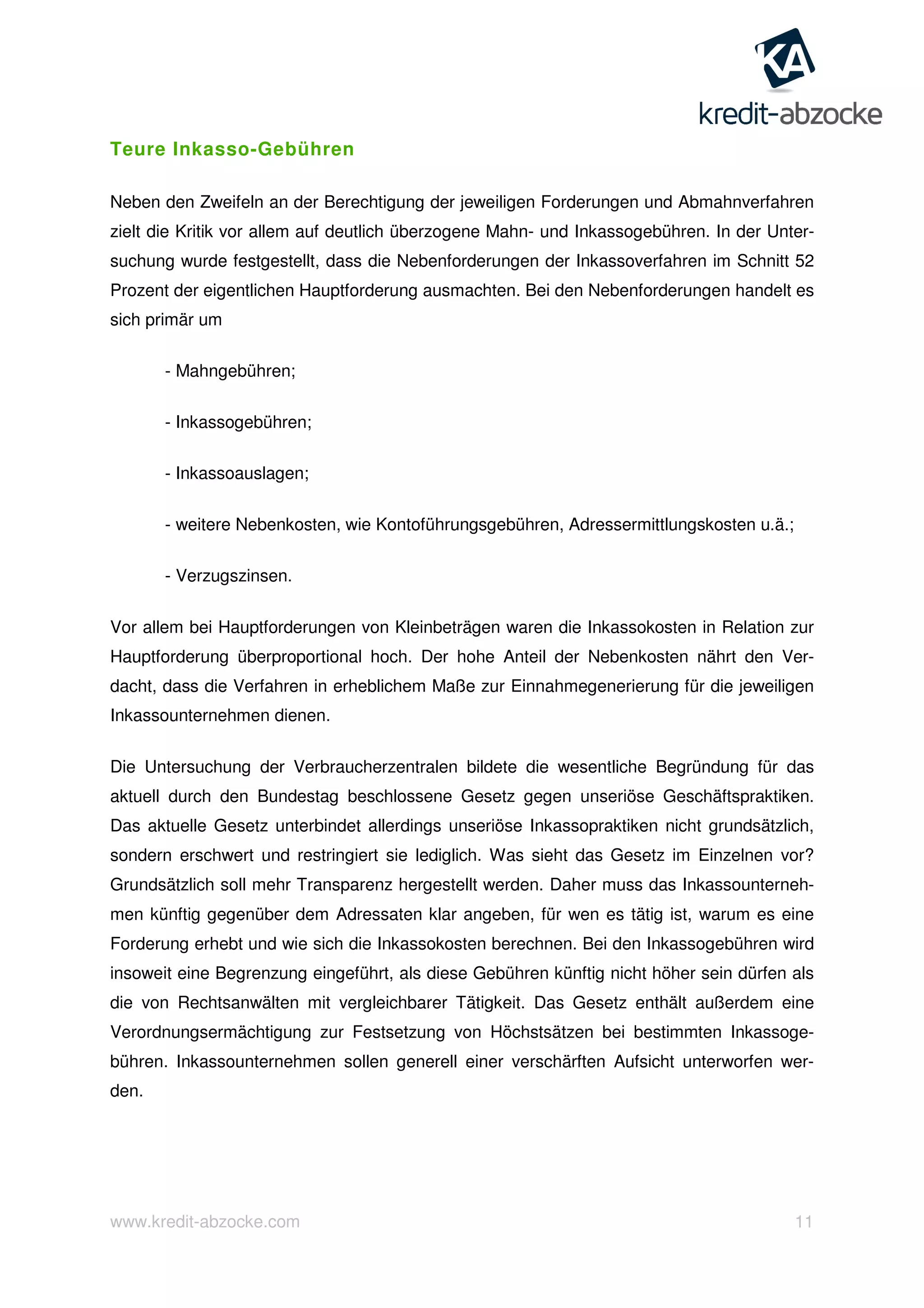 www.kredit-abzocke.com 11
Teure Inkasso-Gebühren
Neben den Zweifeln an der Berechtigung der jeweiligen Forderungen und Abmahnverfahren
zielt die Kritik vor allem auf deutlich überzogene Mahn- und Inkassogebühren. In der Unter-
suchung wurde festgestellt, dass die Nebenforderungen der Inkassoverfahren im Schnitt 52
Prozent der eigentlichen Hauptforderung ausmachten. Bei den Nebenforderungen handelt es
sich primär um
- Mahngebühren;
- Inkassogebühren;
- Inkassoauslagen;
- weitere Nebenkosten, wie Kontoführungsgebühren, Adressermittlungskosten u.ä.;
- Verzugszinsen.
Vor allem bei Hauptforderungen von Kleinbeträgen waren die Inkassokosten in Relation zur
Hauptforderung überproportional hoch. Der hohe Anteil der Nebenkosten nährt den Ver-
dacht, dass die Verfahren in erheblichem Maße zur Einnahmegenerierung für die jeweiligen
Inkassounternehmen dienen.
Die Untersuchung der Verbraucherzentralen bildete die wesentliche Begründung für das
aktuell durch den Bundestag beschlossene Gesetz gegen unseriöse Geschäftspraktiken.
Das aktuelle Gesetz unterbindet allerdings unseriöse Inkassopraktiken nicht grundsätzlich,
sondern erschwert und restringiert sie lediglich. Was sieht das Gesetz im Einzelnen vor?
Grundsätzlich soll mehr Transparenz hergestellt werden. Daher muss das Inkassounterneh-
men künftig gegenüber dem Adressaten klar angeben, für wen es tätig ist, warum es eine
Forderung erhebt und wie sich die Inkassokosten berechnen. Bei den Inkassogebühren wird
insoweit eine Begrenzung eingeführt, als diese Gebühren künftig nicht höher sein dürfen als
die von Rechtsanwälten mit vergleichbarer Tätigkeit. Das Gesetz enthält außerdem eine
Verordnungsermächtigung zur Festsetzung von Höchstsätzen bei bestimmten Inkassoge-
bühren. Inkassounternehmen sollen generell einer verschärften Aufsicht unterworfen wer-
den.
 