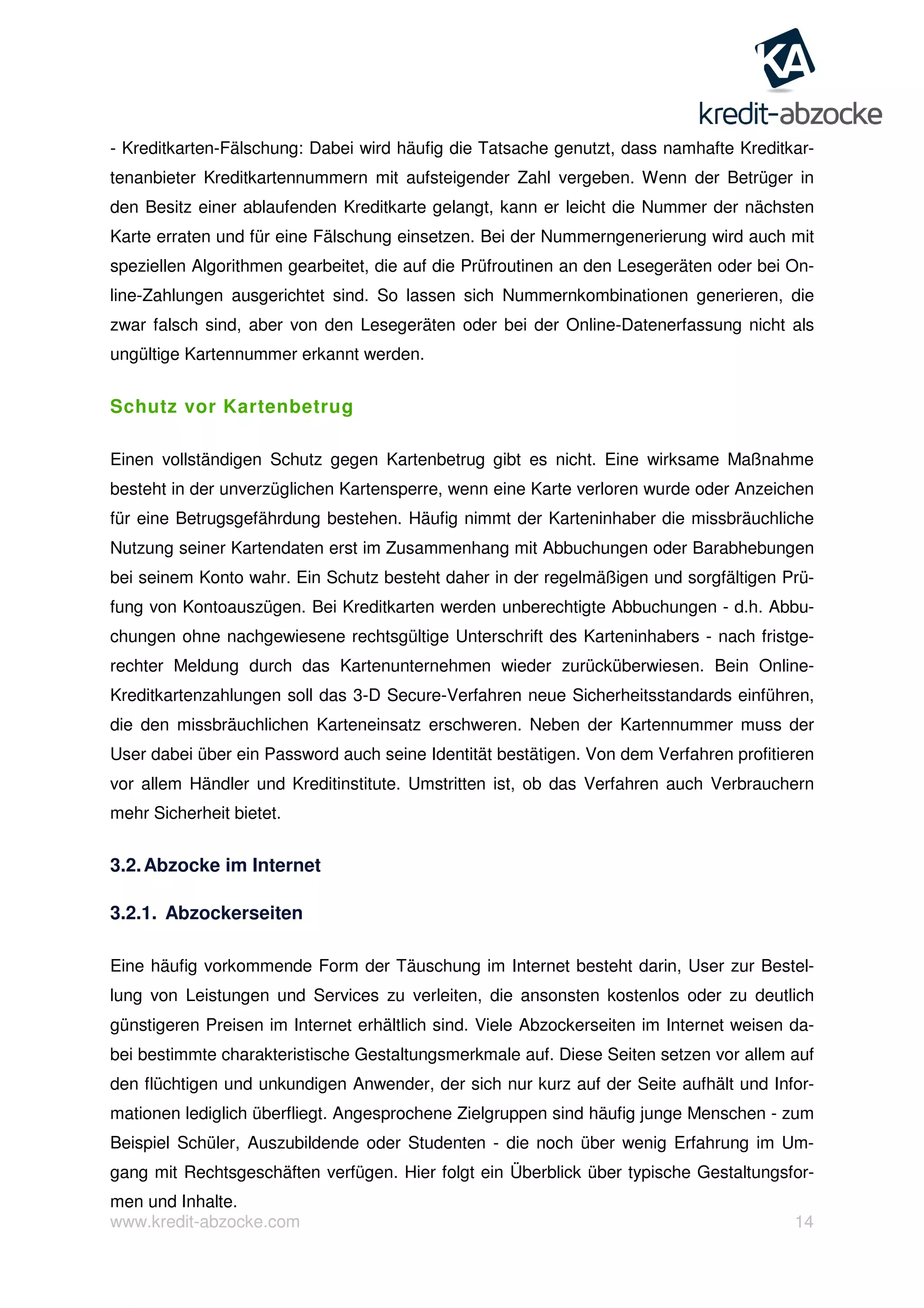 www.kredit-abzocke.com 14
- Kreditkarten-Fälschung: Dabei wird häufig die Tatsache genutzt, dass namhafte Kreditkar-
tenanbieter Kreditkartennummern mit aufsteigender Zahl vergeben. Wenn der Betrüger in
den Besitz einer ablaufenden Kreditkarte gelangt, kann er leicht die Nummer der nächsten
Karte erraten und für eine Fälschung einsetzen. Bei der Nummerngenerierung wird auch mit
speziellen Algorithmen gearbeitet, die auf die Prüfroutinen an den Lesegeräten oder bei On-
line-Zahlungen ausgerichtet sind. So lassen sich Nummernkombinationen generieren, die
zwar falsch sind, aber von den Lesegeräten oder bei der Online-Datenerfassung nicht als
ungültige Kartennummer erkannt werden.
Schutz vor Kartenbetrug
Einen vollständigen Schutz gegen Kartenbetrug gibt es nicht. Eine wirksame Maßnahme
besteht in der unverzüglichen Kartensperre, wenn eine Karte verloren wurde oder Anzeichen
für eine Betrugsgefährdung bestehen. Häufig nimmt der Karteninhaber die missbräuchliche
Nutzung seiner Kartendaten erst im Zusammenhang mit Abbuchungen oder Barabhebungen
bei seinem Konto wahr. Ein Schutz besteht daher in der regelmäßigen und sorgfältigen Prü-
fung von Kontoauszügen. Bei Kreditkarten werden unberechtigte Abbuchungen - d.h. Abbu-
chungen ohne nachgewiesene rechtsgültige Unterschrift des Karteninhabers - nach fristge-
rechter Meldung durch das Kartenunternehmen wieder zurücküberwiesen. Bein Online-
Kreditkartenzahlungen soll das 3-D Secure-Verfahren neue Sicherheitsstandards einführen,
die den missbräuchlichen Karteneinsatz erschweren. Neben der Kartennummer muss der
User dabei über ein Password auch seine Identität bestätigen. Von dem Verfahren profitieren
vor allem Händler und Kreditinstitute. Umstritten ist, ob das Verfahren auch Verbrauchern
mehr Sicherheit bietet.
3.2.Abzocke im Internet
3.2.1. Abzockerseiten
Eine häufig vorkommende Form der Täuschung im Internet besteht darin, User zur Bestel-
lung von Leistungen und Services zu verleiten, die ansonsten kostenlos oder zu deutlich
günstigeren Preisen im Internet erhältlich sind. Viele Abzockerseiten im Internet weisen da-
bei bestimmte charakteristische Gestaltungsmerkmale auf. Diese Seiten setzen vor allem auf
den flüchtigen und unkundigen Anwender, der sich nur kurz auf der Seite aufhält und Infor-
mationen lediglich überfliegt. Angesprochene Zielgruppen sind häufig junge Menschen - zum
Beispiel Schüler, Auszubildende oder Studenten - die noch über wenig Erfahrung im Um-
gang mit Rechtsgeschäften verfügen. Hier folgt ein Überblick über typische Gestaltungsfor-
men und Inhalte.
 