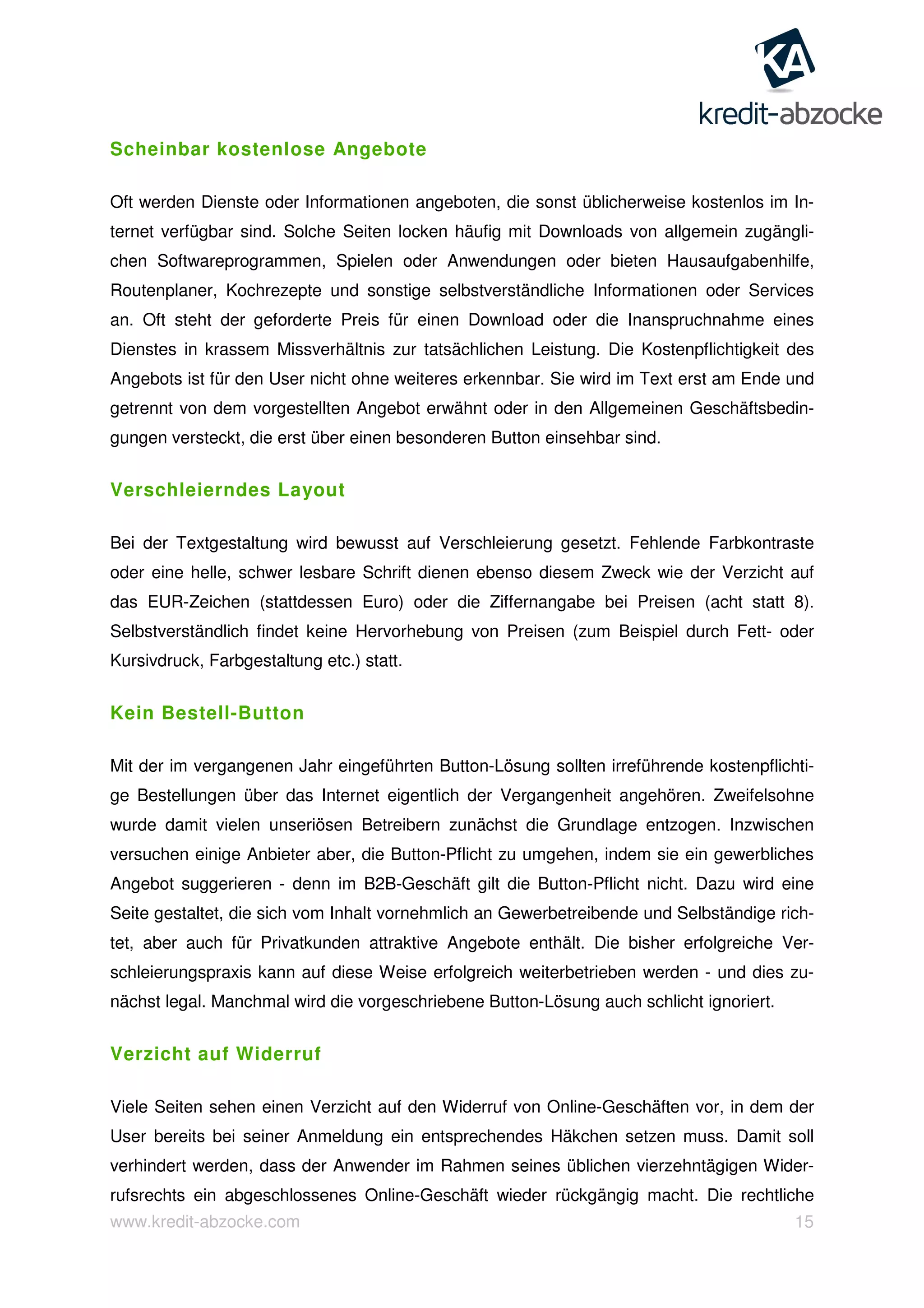 www.kredit-abzocke.com 15
Scheinbar kostenlose Angebote
Oft werden Dienste oder Informationen angeboten, die sonst üblicherweise kostenlos im In-
ternet verfügbar sind. Solche Seiten locken häufig mit Downloads von allgemein zugängli-
chen Softwareprogrammen, Spielen oder Anwendungen oder bieten Hausaufgabenhilfe,
Routenplaner, Kochrezepte und sonstige selbstverständliche Informationen oder Services
an. Oft steht der geforderte Preis für einen Download oder die Inanspruchnahme eines
Dienstes in krassem Missverhältnis zur tatsächlichen Leistung. Die Kostenpflichtigkeit des
Angebots ist für den User nicht ohne weiteres erkennbar. Sie wird im Text erst am Ende und
getrennt von dem vorgestellten Angebot erwähnt oder in den Allgemeinen Geschäftsbedin-
gungen versteckt, die erst über einen besonderen Button einsehbar sind.
Verschleierndes Layout
Bei der Textgestaltung wird bewusst auf Verschleierung gesetzt. Fehlende Farbkontraste
oder eine helle, schwer lesbare Schrift dienen ebenso diesem Zweck wie der Verzicht auf
das EUR-Zeichen (stattdessen Euro) oder die Ziffernangabe bei Preisen (acht statt 8).
Selbstverständlich findet keine Hervorhebung von Preisen (zum Beispiel durch Fett- oder
Kursivdruck, Farbgestaltung etc.) statt.
Kein Bestell-Button
Mit der im vergangenen Jahr eingeführten Button-Lösung sollten irreführende kostenpflichti-
ge Bestellungen über das Internet eigentlich der Vergangenheit angehören. Zweifelsohne
wurde damit vielen unseriösen Betreibern zunächst die Grundlage entzogen. Inzwischen
versuchen einige Anbieter aber, die Button-Pflicht zu umgehen, indem sie ein gewerbliches
Angebot suggerieren - denn im B2B-Geschäft gilt die Button-Pflicht nicht. Dazu wird eine
Seite gestaltet, die sich vom Inhalt vornehmlich an Gewerbetreibende und Selbständige rich-
tet, aber auch für Privatkunden attraktive Angebote enthält. Die bisher erfolgreiche Ver-
schleierungspraxis kann auf diese Weise erfolgreich weiterbetrieben werden - und dies zu-
nächst legal. Manchmal wird die vorgeschriebene Button-Lösung auch schlicht ignoriert.
Verzicht auf Widerruf
Viele Seiten sehen einen Verzicht auf den Widerruf von Online-Geschäften vor, in dem der
User bereits bei seiner Anmeldung ein entsprechendes Häkchen setzen muss. Damit soll
verhindert werden, dass der Anwender im Rahmen seines üblichen vierzehntägigen Wider-
rufsrechts ein abgeschlossenes Online-Geschäft wieder rückgängig macht. Die rechtliche
 