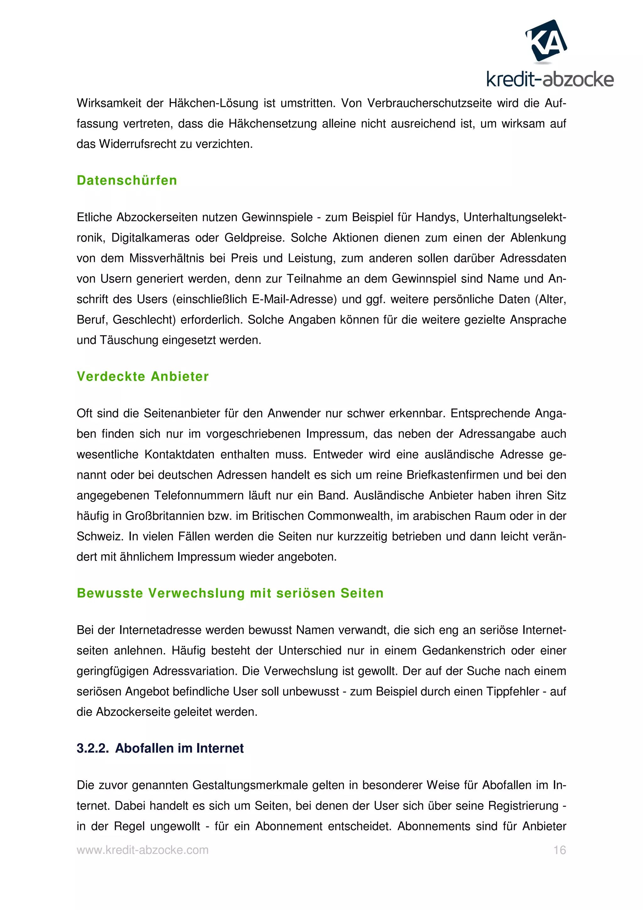 www.kredit-abzocke.com 16
Wirksamkeit der Häkchen-Lösung ist umstritten. Von Verbraucherschutzseite wird die Auf-
fassung vertreten, dass die Häkchensetzung alleine nicht ausreichend ist, um wirksam auf
das Widerrufsrecht zu verzichten.
Datenschürfen
Etliche Abzockerseiten nutzen Gewinnspiele - zum Beispiel für Handys, Unterhaltungselekt-
ronik, Digitalkameras oder Geldpreise. Solche Aktionen dienen zum einen der Ablenkung
von dem Missverhältnis bei Preis und Leistung, zum anderen sollen darüber Adressdaten
von Usern generiert werden, denn zur Teilnahme an dem Gewinnspiel sind Name und An-
schrift des Users (einschließlich E-Mail-Adresse) und ggf. weitere persönliche Daten (Alter,
Beruf, Geschlecht) erforderlich. Solche Angaben können für die weitere gezielte Ansprache
und Täuschung eingesetzt werden.
Verdeckte Anbieter
Oft sind die Seitenanbieter für den Anwender nur schwer erkennbar. Entsprechende Anga-
ben finden sich nur im vorgeschriebenen Impressum, das neben der Adressangabe auch
wesentliche Kontaktdaten enthalten muss. Entweder wird eine ausländische Adresse ge-
nannt oder bei deutschen Adressen handelt es sich um reine Briefkastenfirmen und bei den
angegebenen Telefonnummern läuft nur ein Band. Ausländische Anbieter haben ihren Sitz
häufig in Großbritannien bzw. im Britischen Commonwealth, im arabischen Raum oder in der
Schweiz. In vielen Fällen werden die Seiten nur kurzzeitig betrieben und dann leicht verän-
dert mit ähnlichem Impressum wieder angeboten.
Bewusste Verwechslung mit seriösen Seiten
Bei der Internetadresse werden bewusst Namen verwandt, die sich eng an seriöse Internet-
seiten anlehnen. Häufig besteht der Unterschied nur in einem Gedankenstrich oder einer
geringfügigen Adressvariation. Die Verwechslung ist gewollt. Der auf der Suche nach einem
seriösen Angebot befindliche User soll unbewusst - zum Beispiel durch einen Tippfehler - auf
die Abzockerseite geleitet werden.
3.2.2. Abofallen im Internet
Die zuvor genannten Gestaltungsmerkmale gelten in besonderer Weise für Abofallen im In-
ternet. Dabei handelt es sich um Seiten, bei denen der User sich über seine Registrierung -
in der Regel ungewollt - für ein Abonnement entscheidet. Abonnements sind für Anbieter
 