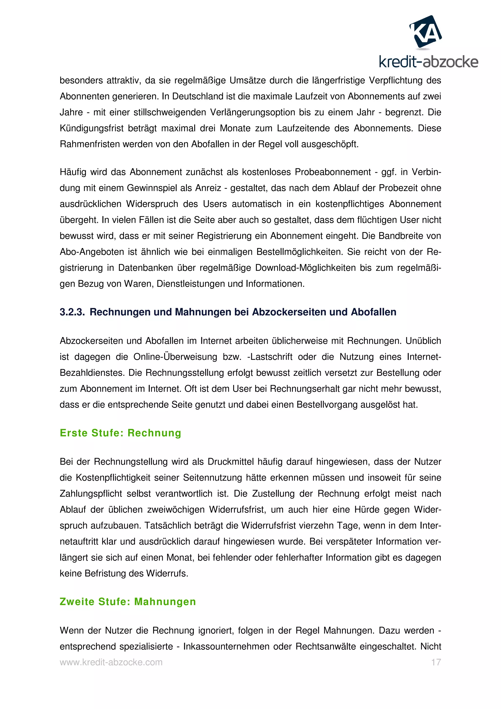www.kredit-abzocke.com 17
besonders attraktiv, da sie regelmäßige Umsätze durch die längerfristige Verpflichtung des
Abonnenten generieren. In Deutschland ist die maximale Laufzeit von Abonnements auf zwei
Jahre - mit einer stillschweigenden Verlängerungsoption bis zu einem Jahr - begrenzt. Die
Kündigungsfrist beträgt maximal drei Monate zum Laufzeitende des Abonnements. Diese
Rahmenfristen werden von den Abofallen in der Regel voll ausgeschöpft.
Häufig wird das Abonnement zunächst als kostenloses Probeabonnement - ggf. in Verbin-
dung mit einem Gewinnspiel als Anreiz - gestaltet, das nach dem Ablauf der Probezeit ohne
ausdrücklichen Widerspruch des Users automatisch in ein kostenpflichtiges Abonnement
übergeht. In vielen Fällen ist die Seite aber auch so gestaltet, dass dem flüchtigen User nicht
bewusst wird, dass er mit seiner Registrierung ein Abonnement eingeht. Die Bandbreite von
Abo-Angeboten ist ähnlich wie bei einmaligen Bestellmöglichkeiten. Sie reicht von der Re-
gistrierung in Datenbanken über regelmäßige Download-Möglichkeiten bis zum regelmäßi-
gen Bezug von Waren, Dienstleistungen und Informationen.
3.2.3. Rechnungen und Mahnungen bei Abzockerseiten und Abofallen
Abzockerseiten und Abofallen im Internet arbeiten üblicherweise mit Rechnungen. Unüblich
ist dagegen die Online-Überweisung bzw. -Lastschrift oder die Nutzung eines Internet-
Bezahldienstes. Die Rechnungsstellung erfolgt bewusst zeitlich versetzt zur Bestellung oder
zum Abonnement im Internet. Oft ist dem User bei Rechnungserhalt gar nicht mehr bewusst,
dass er die entsprechende Seite genutzt und dabei einen Bestellvorgang ausgelöst hat.
Erste Stufe: Rechnung
Bei der Rechnungstellung wird als Druckmittel häufig darauf hingewiesen, dass der Nutzer
die Kostenpflichtigkeit seiner Seitennutzung hätte erkennen müssen und insoweit für seine
Zahlungspflicht selbst verantwortlich ist. Die Zustellung der Rechnung erfolgt meist nach
Ablauf der üblichen zweiwöchigen Widerrufsfrist, um auch hier eine Hürde gegen Wider-
spruch aufzubauen. Tatsächlich beträgt die Widerrufsfrist vierzehn Tage, wenn in dem Inter-
netauftritt klar und ausdrücklich darauf hingewiesen wurde. Bei verspäteter Information ver-
längert sie sich auf einen Monat, bei fehlender oder fehlerhafter Information gibt es dagegen
keine Befristung des Widerrufs.
Zweite Stufe: Mahnungen
Wenn der Nutzer die Rechnung ignoriert, folgen in der Regel Mahnungen. Dazu werden -
entsprechend spezialisierte - Inkassounternehmen oder Rechtsanwälte eingeschaltet. Nicht
 