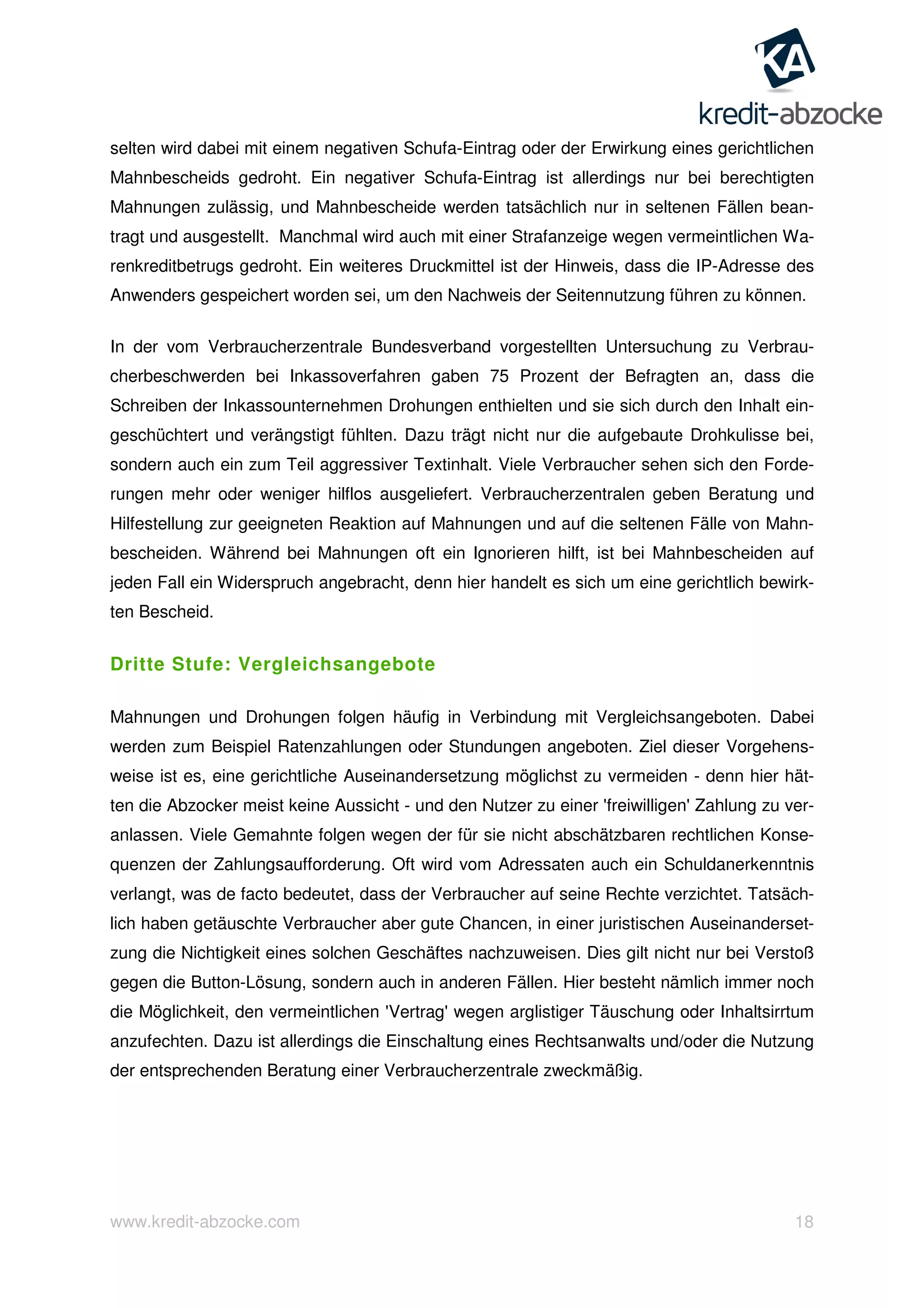 www.kredit-abzocke.com 18
selten wird dabei mit einem negativen Schufa-Eintrag oder der Erwirkung eines gerichtlichen
Mahnbescheids gedroht. Ein negativer Schufa-Eintrag ist allerdings nur bei berechtigten
Mahnungen zulässig, und Mahnbescheide werden tatsächlich nur in seltenen Fällen bean-
tragt und ausgestellt. Manchmal wird auch mit einer Strafanzeige wegen vermeintlichen Wa-
renkreditbetrugs gedroht. Ein weiteres Druckmittel ist der Hinweis, dass die IP-Adresse des
Anwenders gespeichert worden sei, um den Nachweis der Seitennutzung führen zu können.
In der vom Verbraucherzentrale Bundesverband vorgestellten Untersuchung zu Verbrau-
cherbeschwerden bei Inkassoverfahren gaben 75 Prozent der Befragten an, dass die
Schreiben der Inkassounternehmen Drohungen enthielten und sie sich durch den Inhalt ein-
geschüchtert und verängstigt fühlten. Dazu trägt nicht nur die aufgebaute Drohkulisse bei,
sondern auch ein zum Teil aggressiver Textinhalt. Viele Verbraucher sehen sich den Forde-
rungen mehr oder weniger hilflos ausgeliefert. Verbraucherzentralen geben Beratung und
Hilfestellung zur geeigneten Reaktion auf Mahnungen und auf die seltenen Fälle von Mahn-
bescheiden. Während bei Mahnungen oft ein Ignorieren hilft, ist bei Mahnbescheiden auf
jeden Fall ein Widerspruch angebracht, denn hier handelt es sich um eine gerichtlich bewirk-
ten Bescheid.
Dritte Stufe: Vergleichsangebote
Mahnungen und Drohungen folgen häufig in Verbindung mit Vergleichsangeboten. Dabei
werden zum Beispiel Ratenzahlungen oder Stundungen angeboten. Ziel dieser Vorgehens-
weise ist es, eine gerichtliche Auseinandersetzung möglichst zu vermeiden - denn hier hät-
ten die Abzocker meist keine Aussicht - und den Nutzer zu einer 'freiwilligen' Zahlung zu ver-
anlassen. Viele Gemahnte folgen wegen der für sie nicht abschätzbaren rechtlichen Konse-
quenzen der Zahlungsaufforderung. Oft wird vom Adressaten auch ein Schuldanerkenntnis
verlangt, was de facto bedeutet, dass der Verbraucher auf seine Rechte verzichtet. Tatsäch-
lich haben getäuschte Verbraucher aber gute Chancen, in einer juristischen Auseinanderset-
zung die Nichtigkeit eines solchen Geschäftes nachzuweisen. Dies gilt nicht nur bei Verstoß
gegen die Button-Lösung, sondern auch in anderen Fällen. Hier besteht nämlich immer noch
die Möglichkeit, den vermeintlichen 'Vertrag' wegen arglistiger Täuschung oder Inhaltsirrtum
anzufechten. Dazu ist allerdings die Einschaltung eines Rechtsanwalts und/oder die Nutzung
der entsprechenden Beratung einer Verbraucherzentrale zweckmäßig.
 