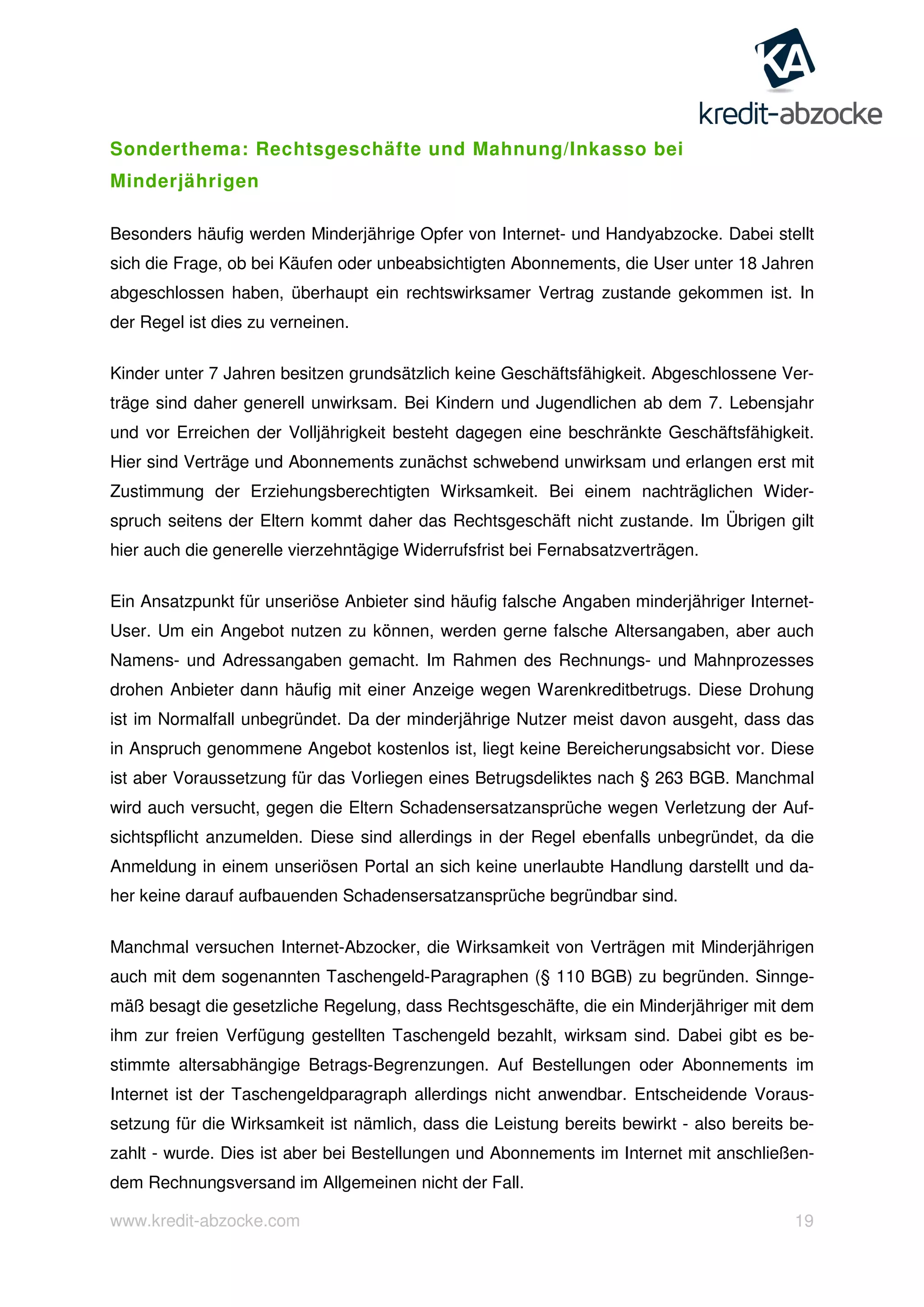 www.kredit-abzocke.com 19
Sonderthema: Rechtsgeschäfte und Mahnung/Inkasso bei
Minderjährigen
Besonders häufig werden Minderjährige Opfer von Internet- und Handyabzocke. Dabei stellt
sich die Frage, ob bei Käufen oder unbeabsichtigten Abonnements, die User unter 18 Jahren
abgeschlossen haben, überhaupt ein rechtswirksamer Vertrag zustande gekommen ist. In
der Regel ist dies zu verneinen.
Kinder unter 7 Jahren besitzen grundsätzlich keine Geschäftsfähigkeit. Abgeschlossene Ver-
träge sind daher generell unwirksam. Bei Kindern und Jugendlichen ab dem 7. Lebensjahr
und vor Erreichen der Volljährigkeit besteht dagegen eine beschränkte Geschäftsfähigkeit.
Hier sind Verträge und Abonnements zunächst schwebend unwirksam und erlangen erst mit
Zustimmung der Erziehungsberechtigten Wirksamkeit. Bei einem nachträglichen Wider-
spruch seitens der Eltern kommt daher das Rechtsgeschäft nicht zustande. Im Übrigen gilt
hier auch die generelle vierzehntägige Widerrufsfrist bei Fernabsatzverträgen.
Ein Ansatzpunkt für unseriöse Anbieter sind häufig falsche Angaben minderjähriger Internet-
User. Um ein Angebot nutzen zu können, werden gerne falsche Altersangaben, aber auch
Namens- und Adressangaben gemacht. Im Rahmen des Rechnungs- und Mahnprozesses
drohen Anbieter dann häufig mit einer Anzeige wegen Warenkreditbetrugs. Diese Drohung
ist im Normalfall unbegründet. Da der minderjährige Nutzer meist davon ausgeht, dass das
in Anspruch genommene Angebot kostenlos ist, liegt keine Bereicherungsabsicht vor. Diese
ist aber Voraussetzung für das Vorliegen eines Betrugsdeliktes nach § 263 BGB. Manchmal
wird auch versucht, gegen die Eltern Schadensersatzansprüche wegen Verletzung der Auf-
sichtspflicht anzumelden. Diese sind allerdings in der Regel ebenfalls unbegründet, da die
Anmeldung in einem unseriösen Portal an sich keine unerlaubte Handlung darstellt und da-
her keine darauf aufbauenden Schadensersatzansprüche begründbar sind.
Manchmal versuchen Internet-Abzocker, die Wirksamkeit von Verträgen mit Minderjährigen
auch mit dem sogenannten Taschengeld-Paragraphen (§ 110 BGB) zu begründen. Sinnge-
mäß besagt die gesetzliche Regelung, dass Rechtsgeschäfte, die ein Minderjähriger mit dem
ihm zur freien Verfügung gestellten Taschengeld bezahlt, wirksam sind. Dabei gibt es be-
stimmte altersabhängige Betrags-Begrenzungen. Auf Bestellungen oder Abonnements im
Internet ist der Taschengeldparagraph allerdings nicht anwendbar. Entscheidende Voraus-
setzung für die Wirksamkeit ist nämlich, dass die Leistung bereits bewirkt - also bereits be-
zahlt - wurde. Dies ist aber bei Bestellungen und Abonnements im Internet mit anschließen-
dem Rechnungsversand im Allgemeinen nicht der Fall.
 