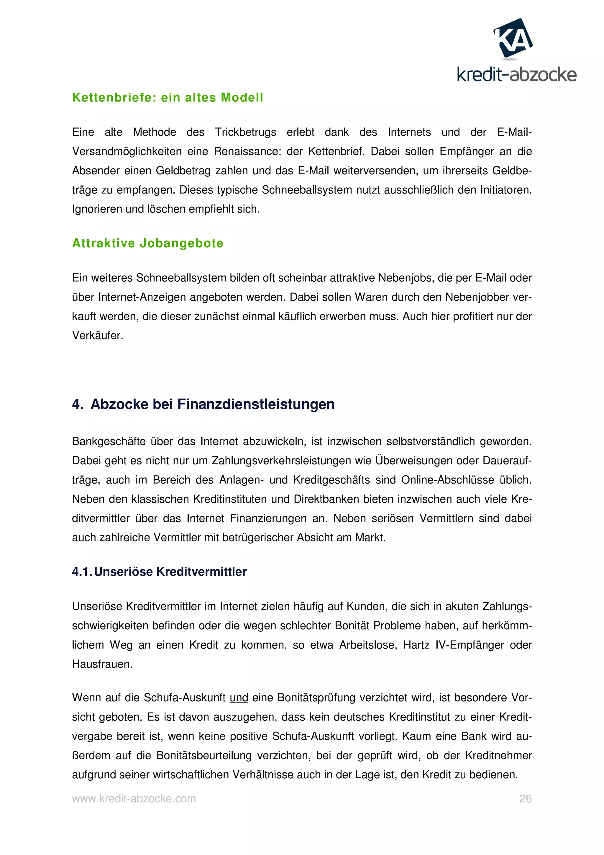 www.kredit-abzocke.com 26
Kettenbriefe: ein altes Modell
Eine alte Methode des Trickbetrugs erlebt dank des Internets und der E-Mail-
Versandmöglichkeiten eine Renaissance: der Kettenbrief. Dabei sollen Empfänger an die
Absender einen Geldbetrag zahlen und das E-Mail weiterversenden, um ihrerseits Geldbe-
träge zu empfangen. Dieses typische Schneeballsystem nutzt ausschließlich den Initiatoren.
Ignorieren und löschen empfiehlt sich.
Attraktive Jobangebote
Ein weiteres Schneeballsystem bilden oft scheinbar attraktive Nebenjobs, die per E-Mail oder
über Internet-Anzeigen angeboten werden. Dabei sollen Waren durch den Nebenjobber ver-
kauft werden, die dieser zunächst einmal käuflich erwerben muss. Auch hier profitiert nur der
Verkäufer.
4. Abzocke bei Finanzdienstleistungen
Bankgeschäfte über das Internet abzuwickeln, ist inzwischen selbstverständlich geworden.
Dabei geht es nicht nur um Zahlungsverkehrsleistungen wie Überweisungen oder Dauerauf-
träge, auch im Bereich des Anlagen- und Kreditgeschäfts sind Online-Abschlüsse üblich.
Neben den klassischen Kreditinstituten und Direktbanken bieten inzwischen auch viele Kre-
ditvermittler über das Internet Finanzierungen an. Neben seriösen Vermittlern sind dabei
auch zahlreiche Vermittler mit betrügerischer Absicht am Markt.
4.1.Unseriöse Kreditvermittler
Unseriöse Kreditvermittler im Internet zielen häufig auf Kunden, die sich in akuten Zahlungs-
schwierigkeiten befinden oder die wegen schlechter Bonität Probleme haben, auf herkömm-
lichem Weg an einen Kredit zu kommen, so etwa Arbeitslose, Hartz IV-Empfänger oder
Hausfrauen.
Wenn auf die Schufa-Auskunft und eine Bonitätsprüfung verzichtet wird, ist besondere Vor-
sicht geboten. Es ist davon auszugehen, dass kein deutsches Kreditinstitut zu einer Kredit-
vergabe bereit ist, wenn keine positive Schufa-Auskunft vorliegt. Kaum eine Bank wird au-
ßerdem auf die Bonitätsbeurteilung verzichten, bei der geprüft wird, ob der Kreditnehmer
aufgrund seiner wirtschaftlichen Verhältnisse auch in der Lage ist, den Kredit zu bedienen.
 