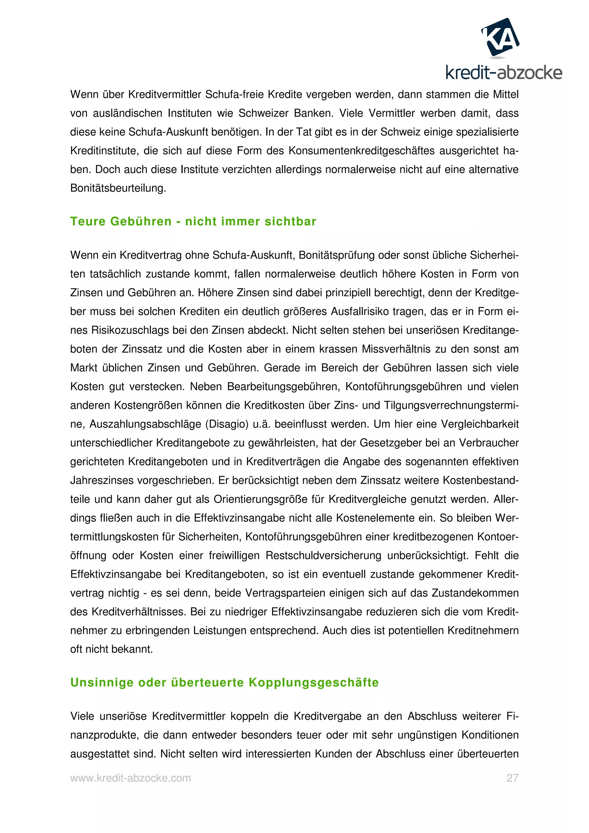 www.kredit-abzocke.com 27
Wenn über Kreditvermittler Schufa-freie Kredite vergeben werden, dann stammen die Mittel
von ausländischen Instituten wie Schweizer Banken. Viele Vermittler werben damit, dass
diese keine Schufa-Auskunft benötigen. In der Tat gibt es in der Schweiz einige spezialisierte
Kreditinstitute, die sich auf diese Form des Konsumentenkreditgeschäftes ausgerichtet ha-
ben. Doch auch diese Institute verzichten allerdings normalerweise nicht auf eine alternative
Bonitätsbeurteilung.
Teure Gebühren - nicht immer sichtbar
Wenn ein Kreditvertrag ohne Schufa-Auskunft, Bonitätsprüfung oder sonst übliche Sicherhei-
ten tatsächlich zustande kommt, fallen normalerweise deutlich höhere Kosten in Form von
Zinsen und Gebühren an. Höhere Zinsen sind dabei prinzipiell berechtigt, denn der Kreditge-
ber muss bei solchen Krediten ein deutlich größeres Ausfallrisiko tragen, das er in Form ei-
nes Risikozuschlags bei den Zinsen abdeckt. Nicht selten stehen bei unseriösen Kreditange-
boten der Zinssatz und die Kosten aber in einem krassen Missverhältnis zu den sonst am
Markt üblichen Zinsen und Gebühren. Gerade im Bereich der Gebühren lassen sich viele
Kosten gut verstecken. Neben Bearbeitungsgebühren, Kontoführungsgebühren und vielen
anderen Kostengrößen können die Kreditkosten über Zins- und Tilgungsverrechnungstermi-
ne, Auszahlungsabschläge (Disagio) u.ä. beeinflusst werden. Um hier eine Vergleichbarkeit
unterschiedlicher Kreditangebote zu gewährleisten, hat der Gesetzgeber bei an Verbraucher
gerichteten Kreditangeboten und in Kreditverträgen die Angabe des sogenannten effektiven
Jahreszinses vorgeschrieben. Er berücksichtigt neben dem Zinssatz weitere Kostenbestand-
teile und kann daher gut als Orientierungsgröße für Kreditvergleiche genutzt werden. Aller-
dings fließen auch in die Effektivzinsangabe nicht alle Kostenelemente ein. So bleiben Wer-
termittlungskosten für Sicherheiten, Kontoführungsgebühren einer kreditbezogenen Kontoer-
öffnung oder Kosten einer freiwilligen Restschuldversicherung unberücksichtigt. Fehlt die
Effektivzinsangabe bei Kreditangeboten, so ist ein eventuell zustande gekommener Kredit-
vertrag nichtig - es sei denn, beide Vertragsparteien einigen sich auf das Zustandekommen
des Kreditverhältnisses. Bei zu niedriger Effektivzinsangabe reduzieren sich die vom Kredit-
nehmer zu erbringenden Leistungen entsprechend. Auch dies ist potentiellen Kreditnehmern
oft nicht bekannt.
Unsinnige oder überteuerte Kopplungsgeschäfte
Viele unseriöse Kreditvermittler koppeln die Kreditvergabe an den Abschluss weiterer Fi-
nanzprodukte, die dann entweder besonders teuer oder mit sehr ungünstigen Konditionen
ausgestattet sind. Nicht selten wird interessierten Kunden der Abschluss einer überteuerten
 