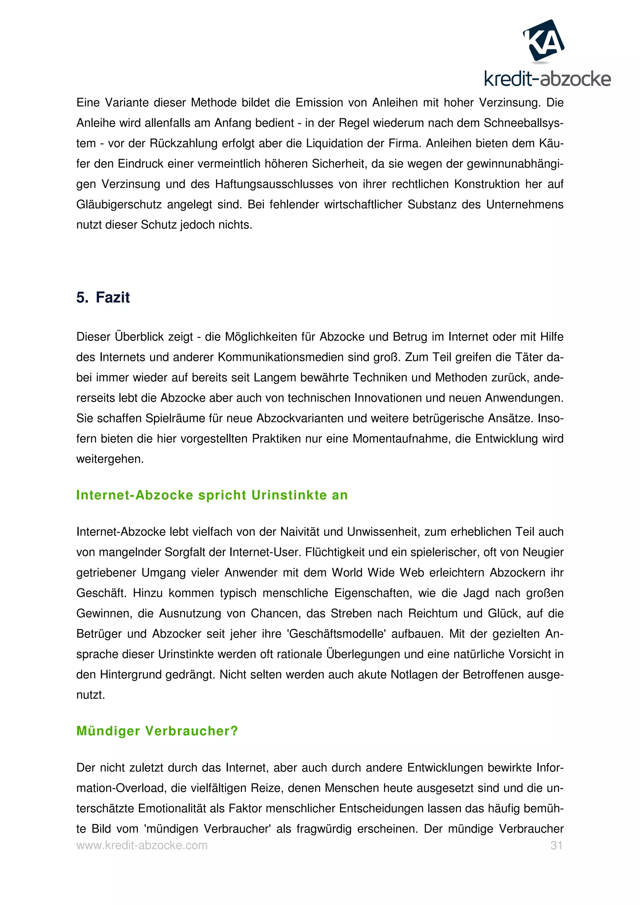 www.kredit-abzocke.com 31
Eine Variante dieser Methode bildet die Emission von Anleihen mit hoher Verzinsung. Die
Anleihe wird allenfalls am Anfang bedient - in der Regel wiederum nach dem Schneeballsys-
tem - vor der Rückzahlung erfolgt aber die Liquidation der Firma. Anleihen bieten dem Käu-
fer den Eindruck einer vermeintlich höheren Sicherheit, da sie wegen der gewinnunabhängi-
gen Verzinsung und des Haftungsausschlusses von ihrer rechtlichen Konstruktion her auf
Gläubigerschutz angelegt sind. Bei fehlender wirtschaftlicher Substanz des Unternehmens
nutzt dieser Schutz jedoch nichts.
5. Fazit
Dieser Überblick zeigt - die Möglichkeiten für Abzocke und Betrug im Internet oder mit Hilfe
des Internets und anderer Kommunikationsmedien sind groß. Zum Teil greifen die Täter da-
bei immer wieder auf bereits seit Langem bewährte Techniken und Methoden zurück, ande-
rerseits lebt die Abzocke aber auch von technischen Innovationen und neuen Anwendungen.
Sie schaffen Spielräume für neue Abzockvarianten und weitere betrügerische Ansätze. Inso-
fern bieten die hier vorgestellten Praktiken nur eine Momentaufnahme, die Entwicklung wird
weitergehen.
Internet-Abzocke spricht Urinstinkte an
Internet-Abzocke lebt vielfach von der Naivität und Unwissenheit, zum erheblichen Teil auch
von mangelnder Sorgfalt der Internet-User. Flüchtigkeit und ein spielerischer, oft von Neugier
getriebener Umgang vieler Anwender mit dem World Wide Web erleichtern Abzockern ihr
Geschäft. Hinzu kommen typisch menschliche Eigenschaften, wie die Jagd nach großen
Gewinnen, die Ausnutzung von Chancen, das Streben nach Reichtum und Glück, auf die
Betrüger und Abzocker seit jeher ihre 'Geschäftsmodelle' aufbauen. Mit der gezielten An-
sprache dieser Urinstinkte werden oft rationale Überlegungen und eine natürliche Vorsicht in
den Hintergrund gedrängt. Nicht selten werden auch akute Notlagen der Betroffenen ausge-
nutzt.
Mündiger Verbraucher?
Der nicht zuletzt durch das Internet, aber auch durch andere Entwicklungen bewirkte Infor-
mation-Overload, die vielfältigen Reize, denen Menschen heute ausgesetzt sind und die un-
terschätzte Emotionalität als Faktor menschlicher Entscheidungen lassen das häufig bemüh-
te Bild vom 'mündigen Verbraucher' als fragwürdig erscheinen. Der mündige Verbraucher
 