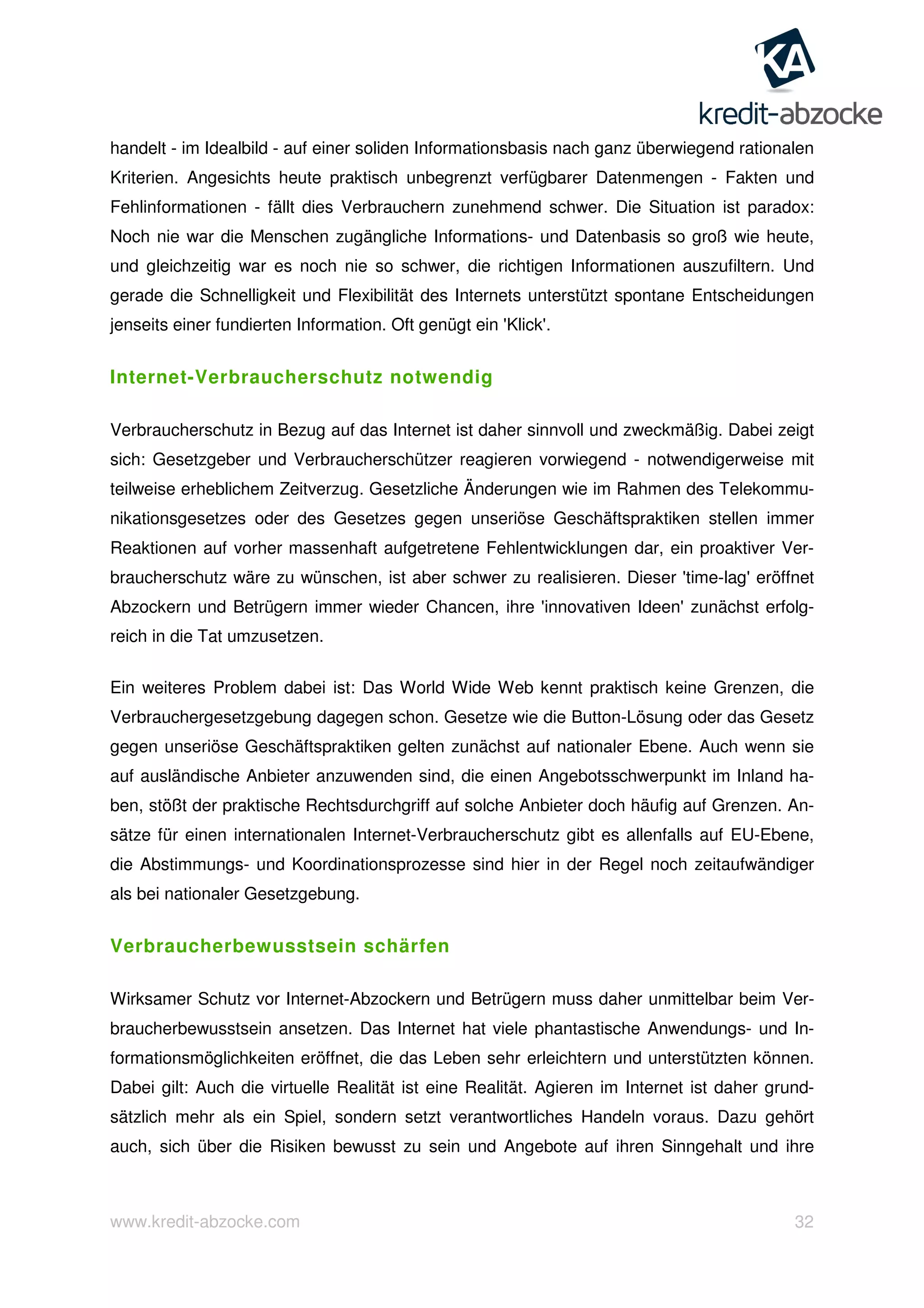 www.kredit-abzocke.com 32
handelt - im Idealbild - auf einer soliden Informationsbasis nach ganz überwiegend rationalen
Kriterien. Angesichts heute praktisch unbegrenzt verfügbarer Datenmengen - Fakten und
Fehlinformationen - fällt dies Verbrauchern zunehmend schwer. Die Situation ist paradox:
Noch nie war die Menschen zugängliche Informations- und Datenbasis so groß wie heute,
und gleichzeitig war es noch nie so schwer, die richtigen Informationen auszufiltern. Und
gerade die Schnelligkeit und Flexibilität des Internets unterstützt spontane Entscheidungen
jenseits einer fundierten Information. Oft genügt ein 'Klick'.
Internet-Verbraucherschutz notwendig
Verbraucherschutz in Bezug auf das Internet ist daher sinnvoll und zweckmäßig. Dabei zeigt
sich: Gesetzgeber und Verbraucherschützer reagieren vorwiegend - notwendigerweise mit
teilweise erheblichem Zeitverzug. Gesetzliche Änderungen wie im Rahmen des Telekommu-
nikationsgesetzes oder des Gesetzes gegen unseriöse Geschäftspraktiken stellen immer
Reaktionen auf vorher massenhaft aufgetretene Fehlentwicklungen dar, ein proaktiver Ver-
braucherschutz wäre zu wünschen, ist aber schwer zu realisieren. Dieser 'time-lag' eröffnet
Abzockern und Betrügern immer wieder Chancen, ihre 'innovativen Ideen' zunächst erfolg-
reich in die Tat umzusetzen.
Ein weiteres Problem dabei ist: Das World Wide Web kennt praktisch keine Grenzen, die
Verbrauchergesetzgebung dagegen schon. Gesetze wie die Button-Lösung oder das Gesetz
gegen unseriöse Geschäftspraktiken gelten zunächst auf nationaler Ebene. Auch wenn sie
auf ausländische Anbieter anzuwenden sind, die einen Angebotsschwerpunkt im Inland ha-
ben, stößt der praktische Rechtsdurchgriff auf solche Anbieter doch häufig auf Grenzen. An-
sätze für einen internationalen Internet-Verbraucherschutz gibt es allenfalls auf EU-Ebene,
die Abstimmungs- und Koordinationsprozesse sind hier in der Regel noch zeitaufwändiger
als bei nationaler Gesetzgebung.
Verbraucherbewusstsein schärfen
Wirksamer Schutz vor Internet-Abzockern und Betrügern muss daher unmittelbar beim Ver-
braucherbewusstsein ansetzen. Das Internet hat viele phantastische Anwendungs- und In-
formationsmöglichkeiten eröffnet, die das Leben sehr erleichtern und unterstützten können.
Dabei gilt: Auch die virtuelle Realität ist eine Realität. Agieren im Internet ist daher grund-
sätzlich mehr als ein Spiel, sondern setzt verantwortliches Handeln voraus. Dazu gehört
auch, sich über die Risiken bewusst zu sein und Angebote auf ihren Sinngehalt und ihre
 