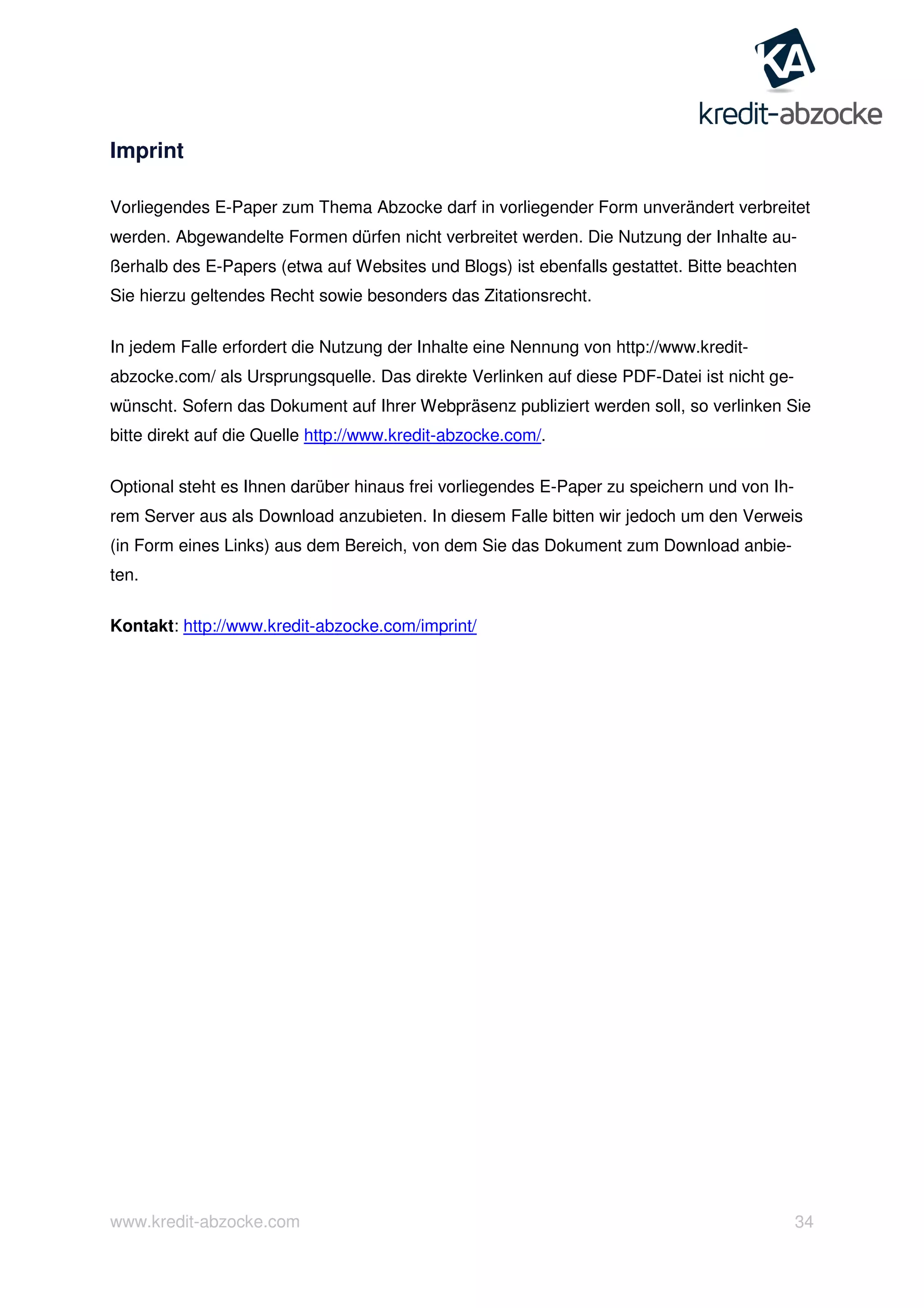 www.kredit-abzocke.com 34
Imprint
Vorliegendes E-Paper zum Thema Abzocke darf in vorliegender Form unverändert verbreitet
werden. Abgewandelte Formen dürfen nicht verbreitet werden. Die Nutzung der Inhalte au-
ßerhalb des E-Papers (etwa auf Websites und Blogs) ist ebenfalls gestattet. Bitte beachten
Sie hierzu geltendes Recht sowie besonders das Zitationsrecht.
In jedem Falle erfordert die Nutzung der Inhalte eine Nennung von http://www.kredit-
abzocke.com/ als Ursprungsquelle. Das direkte Verlinken auf diese PDF-Datei ist nicht ge-
wünscht. Sofern das Dokument auf Ihrer Webpräsenz publiziert werden soll, so verlinken Sie
bitte direkt auf die Quelle http://www.kredit-abzocke.com/.
Optional steht es Ihnen darüber hinaus frei vorliegendes E-Paper zu speichern und von Ih-
rem Server aus als Download anzubieten. In diesem Falle bitten wir jedoch um den Verweis
(in Form eines Links) aus dem Bereich, von dem Sie das Dokument zum Download anbie-
ten.
Kontakt: http://www.kredit-abzocke.com/imprint/
 