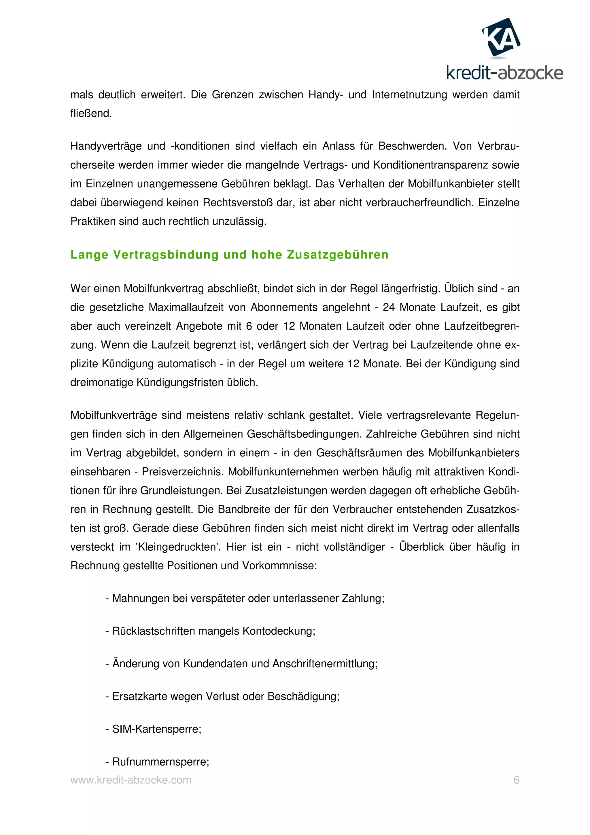 www.kredit-abzocke.com 6
mals deutlich erweitert. Die Grenzen zwischen Handy- und Internetnutzung werden damit
fließend.
Handyverträge und -konditionen sind vielfach ein Anlass für Beschwerden. Von Verbrau-
cherseite werden immer wieder die mangelnde Vertrags- und Konditionentransparenz sowie
im Einzelnen unangemessene Gebühren beklagt. Das Verhalten der Mobilfunkanbieter stellt
dabei überwiegend keinen Rechtsverstoß dar, ist aber nicht verbraucherfreundlich. Einzelne
Praktiken sind auch rechtlich unzulässig.
Lange Vertragsbindung und hohe Zusatzgebühren
Wer einen Mobilfunkvertrag abschließt, bindet sich in der Regel längerfristig. Üblich sind - an
die gesetzliche Maximallaufzeit von Abonnements angelehnt - 24 Monate Laufzeit, es gibt
aber auch vereinzelt Angebote mit 6 oder 12 Monaten Laufzeit oder ohne Laufzeitbegren-
zung. Wenn die Laufzeit begrenzt ist, verlängert sich der Vertrag bei Laufzeitende ohne ex-
plizite Kündigung automatisch - in der Regel um weitere 12 Monate. Bei der Kündigung sind
dreimonatige Kündigungsfristen üblich.
Mobilfunkverträge sind meistens relativ schlank gestaltet. Viele vertragsrelevante Regelun-
gen finden sich in den Allgemeinen Geschäftsbedingungen. Zahlreiche Gebühren sind nicht
im Vertrag abgebildet, sondern in einem - in den Geschäftsräumen des Mobilfunkanbieters
einsehbaren - Preisverzeichnis. Mobilfunkunternehmen werben häufig mit attraktiven Kondi-
tionen für ihre Grundleistungen. Bei Zusatzleistungen werden dagegen oft erhebliche Gebüh-
ren in Rechnung gestellt. Die Bandbreite der für den Verbraucher entstehenden Zusatzkos-
ten ist groß. Gerade diese Gebühren finden sich meist nicht direkt im Vertrag oder allenfalls
versteckt im 'Kleingedruckten'. Hier ist ein - nicht vollständiger - Überblick über häufig in
Rechnung gestellte Positionen und Vorkommnisse:
- Mahnungen bei verspäteter oder unterlassener Zahlung;
- Rücklastschriften mangels Kontodeckung;
- Änderung von Kundendaten und Anschriftenermittlung;
- Ersatzkarte wegen Verlust oder Beschädigung;
- SIM-Kartensperre;
- Rufnummernsperre;
 