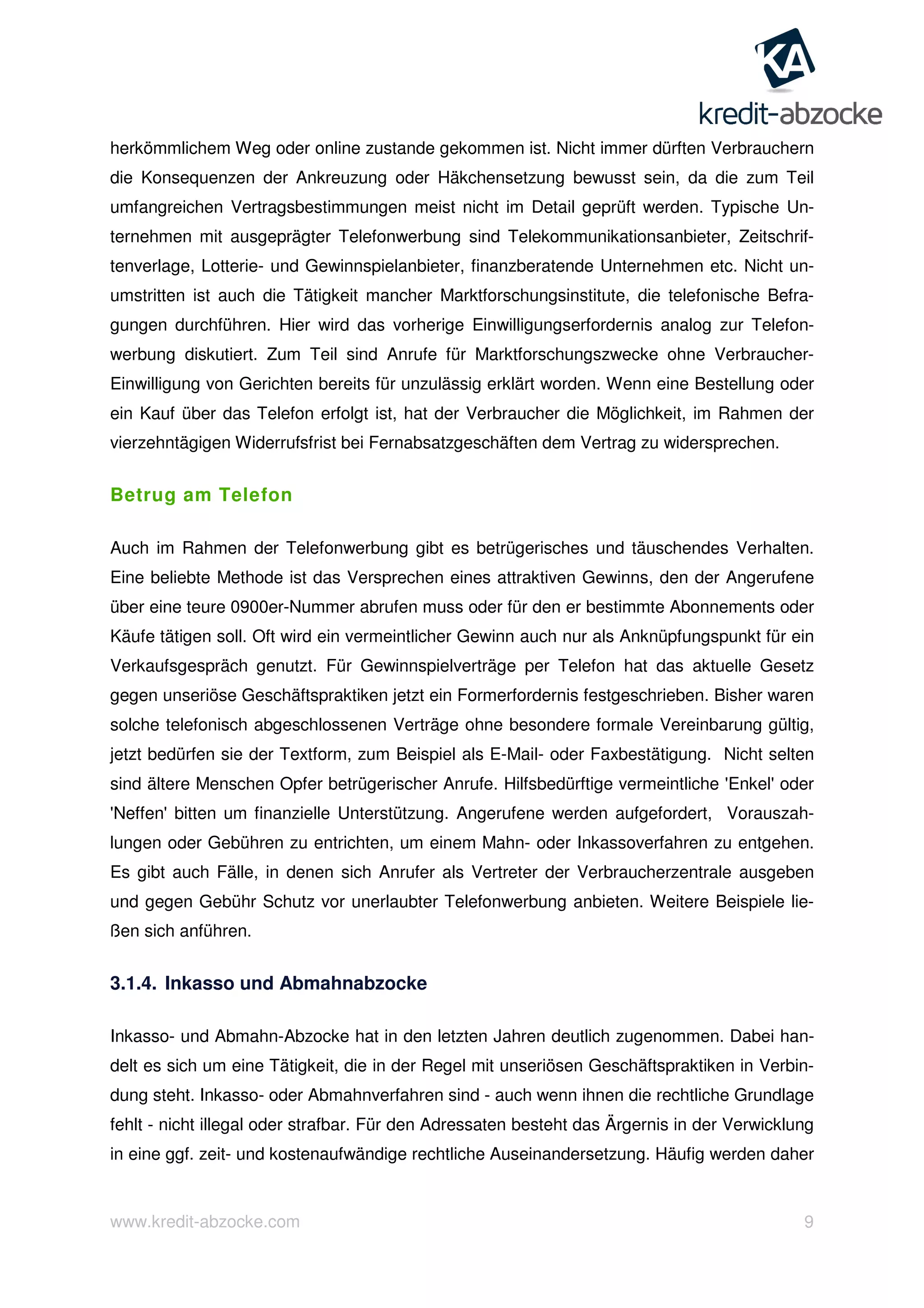 www.kredit-abzocke.com 9
herkömmlichem Weg oder online zustande gekommen ist. Nicht immer dürften Verbrauchern
die Konsequenzen der Ankreuzung oder Häkchensetzung bewusst sein, da die zum Teil
umfangreichen Vertragsbestimmungen meist nicht im Detail geprüft werden. Typische Un-
ternehmen mit ausgeprägter Telefonwerbung sind Telekommunikationsanbieter, Zeitschrif-
tenverlage, Lotterie- und Gewinnspielanbieter, finanzberatende Unternehmen etc. Nicht un-
umstritten ist auch die Tätigkeit mancher Marktforschungsinstitute, die telefonische Befra-
gungen durchführen. Hier wird das vorherige Einwilligungserfordernis analog zur Telefon-
werbung diskutiert. Zum Teil sind Anrufe für Marktforschungszwecke ohne Verbraucher-
Einwilligung von Gerichten bereits für unzulässig erklärt worden. Wenn eine Bestellung oder
ein Kauf über das Telefon erfolgt ist, hat der Verbraucher die Möglichkeit, im Rahmen der
vierzehntägigen Widerrufsfrist bei Fernabsatzgeschäften dem Vertrag zu widersprechen.
Betrug am Telefon
Auch im Rahmen der Telefonwerbung gibt es betrügerisches und täuschendes Verhalten.
Eine beliebte Methode ist das Versprechen eines attraktiven Gewinns, den der Angerufene
über eine teure 0900er-Nummer abrufen muss oder für den er bestimmte Abonnements oder
Käufe tätigen soll. Oft wird ein vermeintlicher Gewinn auch nur als Anknüpfungspunkt für ein
Verkaufsgespräch genutzt. Für Gewinnspielverträge per Telefon hat das aktuelle Gesetz
gegen unseriöse Geschäftspraktiken jetzt ein Formerfordernis festgeschrieben. Bisher waren
solche telefonisch abgeschlossenen Verträge ohne besondere formale Vereinbarung gültig,
jetzt bedürfen sie der Textform, zum Beispiel als E-Mail- oder Faxbestätigung. Nicht selten
sind ältere Menschen Opfer betrügerischer Anrufe. Hilfsbedürftige vermeintliche 'Enkel' oder
'Neffen' bitten um finanzielle Unterstützung. Angerufene werden aufgefordert, Vorauszah-
lungen oder Gebühren zu entrichten, um einem Mahn- oder Inkassoverfahren zu entgehen.
Es gibt auch Fälle, in denen sich Anrufer als Vertreter der Verbraucherzentrale ausgeben
und gegen Gebühr Schutz vor unerlaubter Telefonwerbung anbieten. Weitere Beispiele lie-
ßen sich anführen.
3.1.4. Inkasso und Abmahnabzocke
Inkasso- und Abmahn-Abzocke hat in den letzten Jahren deutlich zugenommen. Dabei han-
delt es sich um eine Tätigkeit, die in der Regel mit unseriösen Geschäftspraktiken in Verbin-
dung steht. Inkasso- oder Abmahnverfahren sind - auch wenn ihnen die rechtliche Grundlage
fehlt - nicht illegal oder strafbar. Für den Adressaten besteht das Ärgernis in der Verwicklung
in eine ggf. zeit- und kostenaufwändige rechtliche Auseinandersetzung. Häufig werden daher
 