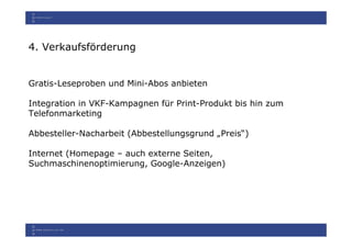 4. Verkaufsförderung


Gratis-Leseproben und Mini-Abos anbieten

Integration in VKF-Kampagnen für Print-Produkt bis hin zum
Telefonmarketing

Abbesteller-Nacharbeit (Abbestellungsgrund „Preis“)

Internet (Homepage – auch externe Seiten,
Suchmaschinenoptimierung, Google-Anzeigen)
 
