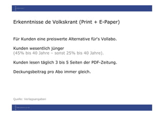 Erkenntnisse de Volkskrant (Print + E-Paper)


Für Kunden eine preiswerte Alternative für‘s Vollabo.

Kunden wesentlich jünger
(45% bis 40 Jahre – sonst 25% bis 40 Jahre).

Kunden lesen täglich 3 bis 5 Seiten der PDF-Zeitung.

Deckungsbeitrag pro Abo immer gleich.




Quelle: Verlagsangaben
 