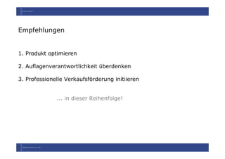 Empfehlungen


1. Produkt optimieren

2. Auflagenverantwortlichkeit überdenken

3. Professionelle Verkaufsförderung initiieren


              ... in dieser Reihenfolge!
 