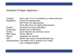 Situation E-Paper allgemein


Auflage:    Weit unter 1% im Verhältnis zu Abonnements
Angebote:   Gratis für Abonnenten
            Mini-Preis für Abonnenten
            Print-Abo-Preis für Nicht-Abonnenten
Finden:     Versteckt bis gut auffindbar
Erklärung:   Einfach bis kompliziert
Archiv:      Zwei Wochen bis mehrere Jahre
PDF-Seite:   30 bis 500 kb
Server:      Langsam bis schnell
VKF:        Keine oder kaum Verkaufsförderung
Vermarktung: Im besten Fall 2 Wochen zur Probe
            und „Imageanzeigen“
 