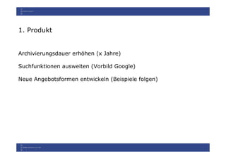 1. Produkt


Archivierungsdauer erhöhen (x Jahre)

Suchfunktionen ausweiten (Vorbild Google)

Neue Angebotsformen entwickeln (Beispiele folgen)
 