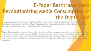 E-Paper Rashtrasanchar:
Revolutionizing Media Consumption in
the Digital Age
In today's fast-paced world, where information flows at the speed of light, traditional print media faces the
challenge of staying relevant. Enter E-Paper Rashtrasanchar, a groundbreaking innovation that is transforming
the way we consume news and revolutionizing the media industry.
E-Paper Rashtrasanchar, a concept born at the intersection of technology and journalism, is an electronic version
of the daily newspaper Rashtrasanchar. Unlike conventional online news websites, which often bombard readers
with pop-up ads and distractions, E-Paper Rashtrasanchar offers a seamless and immersive reading experience. It
is an evolution of the traditional newspaper, adapting to the digital age while preserving the essence of quality
journalism.
 