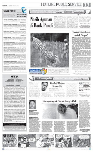 13surya.co.id | surabaya.tribunnews.com
| JUMAT, 14 JUNI 2013
HOTLINEPUBLICSERVICE
BRAMASTYO DHIEKA
ANUGERAH
Mahasiswa Sastra Jerman
Universitas Negeri Malang
deka65@rocketmail.com
HABIBURRAHMAN EL
SHIRAZY atau biasa disapa
Kang Abik, dikenal sebagai
penulis bertangan emas
dengan mengangkat tema cinta
di setiap bukunya. Minggu
(9/6) dalam milad keempat
YDSF Kota Malang, Kang Abik
hadir membahas 'Pendidikan
Keluarga Selamatkan Generasi
Bangsa' di Masjid Ahmad Yani.
Membuka pembicaraan,
Kang Abik menekankan jika
keluarga adalah tempat pen-
didikan sampai akhir hayat.
Tugas suami adalah mendidik
istri, jika istri belum bisa salat,
belum mengerti zakat, maka
suami wajib mendidik. Dalam
pernikahan, hendaknya suami
dan istri memiliki komitmen
bersama untuk membangun
keluarga yang rabbani.
Tegaknya suatu negara
karena baiknya moral kaum
perempuan. Jika moral kaum
ibu baik, otomatis negara akan
baik. Jika moral kaum ibu ru-
sak, kehancuran negara hanya
tinggal menunggu waktu.
Betapa berpengaruhnya kaum
ibu dalam dinamika dunia,
Napoleon menguasai hampir
seluruh Eropa dan Afrika Utara
karena peran perempuan. Pun
Hitler yang sangat ditakuti di
zamannya tak lepas dari peran
seorang perempuan. Anak-anak
terbaik berawal dari orangtua
yang baik, orangtua hendaknya
mendidik anak tak cukup secara
lisan. Contoh sikap jauh lebih
mumpuni dan efektif untuk
mendidik anak, karena yang
dilihat anak adalah perilaku
sehari-hari ayah dan ibu.
Orang-orang hebat di negeri
ini ada juga karena didikan
orang-orang hebat. Bung
Hatta bisa menjadi tokoh
yang begitu dikagumi karena
didikan orangtuanya, Bung
Karno menjadi ahli pidato
karena didikan seorang HOS
Cokroaminoto. Konon Bung
Karno meniru gaya berpidato
sang mentor. Begitu perhatian-
nya Nabi Ibrahim sampai tak
henti-hentinya berdoa untuk
keselamatan istri dan anaknya.
Tak heran dari nasab Nabi
Ibrahimlah banyak lahir para
nabi yang menghiasi bumi.
Dalam berkeluarga banyak
hal yang harus disiapkan, me-
nuntut ilmu tak hanya berhenti
pada gelar S3, justru menuntut
ilmu tak ada batasnya. Ayah
dan Ibu hendaknya beker-
jasama mendidik anak-anak
yang nantinya akan menjadi
penerus bangsa. Pun bagi yang
sudah berkeluarga, upgrade
terus ilmu pengetahuan demi
kualitas hidup yang lebih baik,
tutup Kang Abik.
(http://surabaya.tribunnews.
com/2013/06/12/mengadopsi-
cinta-kak-abik)
ZIARAH kemakamSunanGiri
menjadipilihansayakarena
merasatertantangmendaki
ratusananaktanggadengan
sudutkemiringan45derajat
lebihuntukmencapailokasi
utamamakamSunanGiri.Jalan
tanggadibagimenjadiduajalur,
satuuntuknaikdansatunyalagi
untukturun.Sepanjangjalan
berundaktersebut,pengunjung
bisasekaligusmembelioleh-oleh
khasKotaGresik.Misalnyapudak
danjenangdodol.Sediakanuang
recehkarenahampirdisetiap
anaktanggaadapengemis,duduk
meminta-minta.
Di lokasi utama makam
Sunan Giri, saya langsung
mengambil air wudhu. Sambil
menunggu antrean berwudhu,
saya menoleh ke barat laut dan
dibuat terkejut dengan apa
yang saya lihat. Ternyata jem-
batan Suramadu bisa terlihat
dari area puncak makam Sunan
Giri. Tujuan saya datang ke
sana, memohon kepada Allah
SWT mendoakan arwah mere-
ka yang sudah meninggal se-
kaligus agar tak lupa suatu saat
saya akan menyusul mereka.
Saya melanjutkan perjalan-
an menuju Masjid Besar Ainul
Yaqin Sunan Giri untuk salat
dzuhur. Jarak makam sunan dan
masjid tidak sampai 100 meter.
Perjalanan saya saat liburan isra
mir'aj kali ini memang tidak luar
biasa, toh tetap memberi warna
dalam kehidupan saya.
(http://surabaya.tribunnews.
com/2013/06/13/mendaki-
makam-sunan-giri)
MEDIO Maret 2012 lalu saya
mengajukan kredit ke Bank Pundi
Malang dengan jaminan sertifi-
kat tanah/bangunan atas nama
orangtua istri saya. Karena masih
atas nama orangtua, Bank Pundi
menyarankan agar dilakukan
balik nama dengan menawarkan
bantuan memproses melalui nota-
risbank.Dansayamenyetujuinya.
Waktu terus berjalan dan awal
tahun 2013 saya bermaksud me-
lunasi kredit. Saat menanyakan
sertifikat tanah apakah sudah
balik nama atas nama istri, pihak
bank memberikan jawaban 'se-
dangproses'.Jawabanyangsama
selalu saya dapatkan setiapkali
menanyakan sertifikat.
Bahkan, sampai hari ini saat
saya sudah melunasi kredit, ja-
waban 'sertifikat masih proses'
yang selalu dapatkan dari Bank
Pundi. Sungguh mengecewa-
kan karena kinerja tidak pro-
fesional Bank Pundi membuat
saya dirugikan. Lalu sampai
kapan saya harus menerima
kembali sertifikat kami? Mohon
jawaban serius Bank Pundi.
Pagiyono, Blimbing - Malang
(http://surabaya.tribun-
news.com/2013/06/13/nasib-
agunan-di-bank-pundi)
Nasib Agunan
di Bank Pundi
Mengadopsi Cinta Kang Abik
Saat pandangan
mengarah ke barat
laut, luar biasa,
ternyata jembatan
Suramadu bisa dinikmati
dari puncak tertinggi makam
Sunan Giri!
SUARA PUBLIK
Anda punya keluhan atau
pendapat terkait pelayanan
umum? Jangan pendam sendiri.
Anda punya hak untuk bersuara.
Kirim SMS ke
083 831 686 299
083 857 517 888
TROTOAR DHARMANGSA JEMBER - yth bpk bupati Jember,
mhn trotoar di jln Dharmangsa jg diperhatikan, dibenahi, agar
anak-2 sekolah tdk sll menjadi korban jatuh dan terpelset krn jlan
dan trotoar yg sll becek dan licin saat hujan.
628574554xxxx
PERUBAHAN JALUR TULUNGAGUNG - ada bbrp ruas jalan yg
berubah di Tulungagung dan menjadi satu arah, sbg dampak-
nya terjadi penumpukan kendaraan dr jln kapten kasihin ke timur
klau lampu merah terjadi antrean panjang, apalagi kendaraan yg
parkir dekat traﬁc light, mhn perhatian dinas terkait unt sgr men-
gatasi  mencari solusi.
628125245xxxx
BEGAL MOTOR PASURUAN - sdh lama begal motor di wilayah
Pasuruan meresahkan  mengkhawatirkan semua lapisan ma-
syarakat, bahkan anggota TNI AL pun mnjadi korban pembega-
lan oleh penjahat jalanan. Klau kepolisian tdk mampu tlg pihak
TNI dilibatkn utk mempersering patroli.
62898003xxxx
MALABAR MALANG - unt aparat kepolisian mohon dgn sangat
utk dijaga di perempatan lapangan Malabar Malang krn banyak
pengedara spd motor bahkan mobil menerobos tanda larangan
masuk satu lajur.
628123356xxxx
PKL PASAR BESAR MALANG - kpd bpk wali kota Malang yg
baru dan satpol pp yg terhormat, tolong sgr tertibkan pedagang
kaki lima yg setiap hari semakin semrawut menuju pasar besar,
agar kendaraan bs lancar.
628785926xxxx
SIMPANG BOROBUDUR MALANG - akses jalan di Simpang
Borobudur Malang sudah bertahun-2 rusak berat, bahkan kini
ada 14 tempat berlubang besar  tidak pernah tersentuh per-
baikan shg amat rawan kecelakaan, apalagi jlan tsb juga di lalui
mikrolet/angkot, mhn pemot  dinas terkait di Malang sgr mmper-
baikinya krn sdh membahayakan lalulintas yg lewat di sana.
628223023xxxx
JEMBATAN LAMA KERTOSONO - yth dinas terkait di Kertosono
kpan diadakan perbaikan jembatan lama kertosono krn besi jem-
batan sdh berkarat  jalannya sdah bnyak yg ditambal sulam,
klau malam kondisinya sgt gelap shg cukup mmbahayakan
pengguna jlan, apalagi jembatan lama Kertosono kan termasuk
situs sejarah.
628125281xxxx
GEPENG MAKAM SUNAN BONANG - yth satpol PP Tuban to-
long menertibkan gepeng yg banyak beroperasi di sekitar masjid
Agung krn sdh sgt mengganggu  meresahkan peziarah makam
Sunan Bonang.
628573645xxxx
PENERANGAN JALAN UMUM MAGETAN - jlan Maospti Mage-
tan di malam hari sgat gelap gulita krn tanpa adanya penerangan
jalanan umum shngga sgat mmbahayakan pngguna jalan. Mhon
pemerintah kota Magetan  dinas terkait segera menindaklanjuti-
nya sblum jatuh korban.
628194644xxxx
DARI tahun ke tahun, perkembangan Kota Surabaya
bisa dirasakan manfaatnya. Bahkan sejumlah anuge-
rah berhasil diperoleh Surabaya, mulai dari kota layak
anak hingga kota langganan Adipura. Jalanan lebar,
trotoar lapang relatif bersih, kawasan hijau terbuka
relatif terjaga, taman-taman kota tersebar di sejumlah
titik, cukup memanjakan warga Kota Pahlawan ini.
Hanya yang terlihat janggal adalah keberadaan
trotoar indah dan nyaman yang ada di sejumlah
jalanan utama Kota Surabaya. Trotoar lapang ber-
keramik, indah dan rapi, bahkan dilengkapi jalur
pemandu untuk warga kota yang tunanetra terasa
sia-sia keberadaannya.
Bagaimana tidak? Mungkin banyak yang tidak
mengetahui, keberadaan dan fungsi jalur pemandu
berupa keramik bermotif timbul dengan warna
hitam itu sesungguhnya adalah jalur pemandu
bagi warga tunanetra agar mereka ikut merasakan
nyaman sekaligus aman menikmati trotoar di Kota
Surabaya ini.
Fakta yang terjadi di lapangan, jalur pemandu yang
dibuatterasaasal,karenamendadakputus begitusaja,
seperti yang terlihat di jalan Raya Darmo. Atau, jalur
pemandutiba-tibalenyapmasukkedalamdindingru-
mah warga, seperti trotoar sepanjang frontage Ahmad
Yani. Bahkan ada jalur pemandu yang lenyap tak terli-
hat karena trotoar sudah menjadi hak milik pedagang
kaki lima, seperti di kawasan Jembatan Merah.
Jangankan warga tunanetra, warga normal juga
tidak nyaman memanfaatkan trotoar. Sudah saatnya
pemerintah kota Surabaya melalui dinas terkait me-
nertibkan keberadaan trotoar sesuai peruntukannya,
sebelum semuanya menjadi terlambat untuk ditata.
Anda Dwikora, Dharmawangsa - Surabaya
(http://surabaya.tribunnews.com/2013/06/13/
trotoar-surabaya-untuk-siapa)
Trotoar Surabaya
untuk Siapa?
Punya masalah dengan layanan publik, dari gangguan telepon, listrik,
air, pajak, parkir, dan layanan umum lainnya? Kirim ke Harian Surya,
lengkapi identitas diri dan nomor kontak yang mudah dihubungi.
Jl Rungkut Industri III
No 68  70 Surabaya surya.laporcak@gmail.com
FAKSIMIL:
031-8414024
SURAT : EMAIL :
citizen reporter Liput dan tulis sendiri pengalaman atau acara Anda sepanjang 450 kata, lengkapi identitas
diri, nomor kontak, dan pas foto diri terbaru. Email ke harian.surya@gmail.com
Mendaki Makam
Sunan Giri
ANTARA/RUDI MULYA
DISERBU HAMA - Intensitas hujan yang terus mengguyur
areal perkebunan jagung di Banjarsari, Nganjuk menyebab-
kan ratusan hektar tanaman jagung rusak. Petani terpaksa
memanen jagung lebih awal meski harus menelan kerugian.
Foto diambil Selasa (11/6/2013).
FADLI ARDIANTO FARUQ
Karyawan PT Swadaya Graha Kota Gresik
fadli_inzaghi@yahoo.co.id
SEMUA WARTAWAN SURYA DIBEKALI TANDA PENGENAL
DAN TIDAK DIPERKENANKAN
MENERIMA / MEMINTA APA PUN DARI NARASUMBER.
Setiap artikel/tulisan/foto atau materi apa pun yang telah dimuat di Harian
Surya dapat diumumkan/dialihwujudkan kembali dalam format digital
maupun nondigital yang tetap merupakan bagian dari Harian Surya.
HARIAN PAGI
Staf Redaksi: Satwika Rumeksa, Tri Yulianto, D Wahjoe Harjanto,
Trihatmaningsih, Tri Dayaning Reviati, Eko Supriyanto, Hariyanto, Tri
Mulyono, Tutug Pamorkaton, Wahyudi Hari Widodo, Endah Imawati,Yuli
Ahmada, M Rudy Hartono, Ahmad Pramudito, Anas Miftahudin, Joko
Hari Nugroho, Wiwit Purwanto, Suyanto, Deddy Sukma, Habiburrohman,
Adi Agus Santoso, Titis Jatipermata, Fatkhul Alami, Doso Priyanto, Dyan
Rekohadi, Sri Handi Lestari, Marta Nurfaidah, Sugiharto, Musahadah,
Mujib Anwar, Ahmad Zaimul Haq, Aji Bramastra, Nuraini Faiq, Adrianus
Adhi Nugroho, Eko Darmoko, Haorrahman Dwi Saputra, Muhammad Miftah
Faridl, Ahmad Amru Muis, Sudarma Adi; Ilustrator: Rendra Kurniawan,
Akhmad Yusuf Marzuki; Perwajahan: Teguh Wahyudi, Edy Minto Prasaro,
Agus Susanto, Haryoto, Njono, Anang Dwi H, Aloma Irjianto
General Manager Business: Agus Nugroho; Wakil General Manager
Busines: M Tauﬁq Zuhdi ; Manager Iklan: Shinta Indahayati; Manager
Business Development: Prasetiyo; Biro/Perwakilan: Malang: Hesti
Kristanti, Wahyu Nurdiyanto, Eko Nurcahyo, Sylvianita Widyawati,
Iksan Fauzi Alamat: Jl Sultan Agung No. 4, Malang. Telepon: (0341)
360201 Fax: (0341) 360204. Iklan: fax (0341) 360204, Sirkulasi
(0341) 360203, Kediri: Didik Mashudi, Madiun: Imam Hidayat,
Jakarta: Ravianto, Alamat: Jl Palmerah Selatan 12 Tlp (021) 5483008,
Fax: (021) 5495360 Kantor Pusat: Jl Rungkut Industri III No 68  70
Surabaya 60293 Telepon: (031) 8419000, Fax Redaksi: (031) 8414024
Alamat Surat: PO BOX 110 SBS 60400 Surabaya Penerbit: PT Antar
Surya Jaya, Surat Izin Usaha Penerbitan Pers: SK Menpen No.202/
SK/MENPEN/ SIUPP/A.7/1986 Tanggal 28 Juni 1986. Percetakan: PT
Antar Surya Jaya. Isi di luar tanggung jawab percetakan.
Tarif Iklan: Iklan taktis 1 Karakter Rp 1.000 (minimal 2 baris); Iklan display/
umum (hitam putih) Rp 35.000/mmk, Iklan display/umum (warna) Rp 45.000/
mmk; Iklan duka cita Rp 4.000/mmk (hitam putih); Iklan mendesak/duka cita
untuk dimuat besok dapat diterima sampai pukul 15.00 WIB. Bagian Iklan:
Jl Rungkut Industri III No 68  70 Surabaya 60293, Telepon: (031) 841
9000, Fax: (031) 8470000 dan (031) 8470500. Perwakilan Iklan Jakarta:
Gedung PT Indopersda Primamedia, Jl Palmerah Selatan No.3 Jakarta.
Telepon (021) 5483863, 54895395, 5494999, 5301991 Fax : (021) 5495360.
Bagian Sirkulasi (Langganan): Gedung Kompas Gramedia Jl. Jemur Sari
No. 64 Surabaya, Telepon: (031) 8479555 (Pelanggan/Pengaduan), (031)
8483939, 8483500 (Bagian Sirkulasi) Fax: (031)8479595 - 8478753. Harga
Langganan Rp 29.000/bulan, Rekening: BCA Cabang Darmo, Rek 088-
3990380; Bank BNI Cabang Pemuda, Rek. 0290-11969-3 (untuk iklan);
Bank Mandiri Cabang Rungkut, Rek 141-00-1071877-3 (untuk sirkulasi) atas
nama PT Antar Surya Media.
Surya Online: http://www.surya.co.id E-Mail: redaksi@surya.co.id
PEMIMPIN UMUM : H Herman Darmo
PEMIMPIN REDAKSI : Febby Mahendra Putra
WAKIL PEMIMPIN REDAKSI : Farhan Effendy
SEKRETARIS REDAKSI : P Sujarwanto
MANAJER PRODUKSI:
Adi Sasono
MANAJER LIPUTAN:
Sigit Sugiharto
Foto-foto Citizen Photos
join facebook.com/suryaonline follow @portalsurya
 