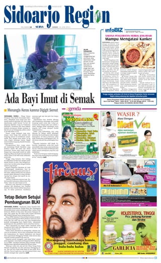 Sidoarjo Region
SIDOARJO, SURYA - Kerjasama antara Pemkab Sido-
arjo dengan Kementerian Tenaga Kerja dan Transmigrasi
(Kemenakertrans) untuk membangun Balai Latihan Kerja
Indonesia (BLKI) di Desa Janti, Kecamatan Tulangan de-
ngan nilai sekitar Rp 250 miliar tidak mudah direalisasi
jika Pemkab Sidoarjo harus mengeluarkan biaya.
Betua DPRD Sidoarjo H Dawud Budi Sutrisno menjelas-
kan, dalam pembangunan BLKI pihaknya tidak mau kom-
promi jika ada salah satu poin saja yang mengharuskan
pemkab menanggung biaya. Seperti biaya operasional,
pembangunan atau pembelian mesin serta biaya lainnya.
Biaya operasional itu sangat mahal. Daripada untuk
membiayai BLKI lebih baik digunakan untuk rakyat, tu-
tur Dawud, Kamis (13/6).
Politisi Partai Demokrat ini menegaskan, sebelum ren-
cana ini diwujudkan, dewan akan mempelajari dulu MoU
dari kerjasamanya itu. Seperti didalamnya ada klausul
biaya operasional ditanggung Pemkab, maka dewan akan
menolak mentah-mentah kerja sama itu.
Pimpinan pernah menggelar rapat tetapi belum sampai
pada keputusan menyetujui pembangunan BLKI. Belakang-
an ini DPRD mendapat informasi bahwa Pemkab Sidoarjo
dibebani biaya operasional sebesar Rp 500 juta/tahun.
Beberapa waktu lalu ada staf dari Dinas Tenaga Kerja
Sidoarjo menghadap saya jika semuanya ditanggung pu-
sat. Tapi saat saya minta bukti hitam di atas putih, dia ti-
dak bisa. Saya ya nggak mau, apa kekuatannya kalau cuma
sekadar omongan saja, paparnya.(mif)
Ada Bayi Imut di Semak
SIDOARJO, SURYA - Warga Dusun
Prumpon, Desa Suruh, Kecamatan Suko-
dono, dikejutkan suara tangis bayi dari
semak-semak di tepi jalan raya. Bayi yang
diperkirakan sudah berusia 3-4 hari itu
langsung dilarikan warga ke Puskesmas
Sukodono. Penemuan bayi imut berjenis
kelamin perempuan dengan panjang tu-
buh 48 cm itu berlangsung sekitar pukul
21.45 WIB, Rabu (12/6).
Zainul, warga setempat yang men-
dengar suara tangis bayi pertama kali
langsung mencari di rerimbunan semak-
semak. Bayi dengan berat badan 2,8 kg
yang tengah menangis karena digigit
semut tersebut langsung diambil bersama
warga lainnya.
Pascapenemuan bayi, warga setem-
pat mendatangi Polsek Sukodono yang
jaraknya sekitar 500 meter dari lokasi
penemuan. Karena takut terjadi apa-apa
dengan bayi yang masih merah itu, maka
langsung dibawa ke Puskesmas Sukodono
sekitar pukul 22.00 WIB untuk dilakukan
perawatan.
Hingga siang kemarin, bayi malang
itu ditidurkan di boks bayi dengan posisi
kepala berada di utara. Saat diangkat pe-
rawat, bayi itu tidur pulas dengan balutan
selimut yang hangat.
Kepala Puskesmas Sukodono dr Loeki
Hiendraningsih menjelaskan, bayi itu
dirawat di Puskesmas guna perawatan le-
bih lanjut. Dikhawatirkan bayi itu terkena
sesuatu akibat dibuang di ruang terbuka.
Apalagi bayi dengan usia seperti itu ma-
sih sangat rentan.
“Sifatnya Puskesmas merawat saja. Ter-
kait masalah hukumnya silakan tanya Pak
Polisi,” tutur dr Loeki, Kamis (13/6).
Informasi yang diperoleh di lapangan,
sebelum ada penemuan bayi tersebut
kondisi Jl Raya Suruh terlihat biasa-biasa
saja. Di lokasi penemuan, kondisinya
memang agak sepi dan jauh dari lampu
penerangan.
Diperkirakan bayi tersebut dibuang
oleh orangtuanya menunggu saat kondisi
kampung sudah mulai sepi. Lokasi pe-
nemuan bayi dengan jalan raya sekitar 2
meter, sehingga ketika mendengar suara
tangisan bayi warga setempat mudah
menemukannya.
Kabar yang berkembang, bayi yang
dibuang itu diduga akibat hubungan
terlarang dan si perempuan takut dengan
keluarganya. Di lokasi penemuan, polisi
tidak menemukan perlengkapan bayi. Di
situ hanya ada jarit dan pembungkus bayi
saja.
Kapolsek Sukodono AKP Redik Tri-
bawanto menjelaskan, polisi kini masih
menyelidiki siapa orang yang membuang
bayi itu. Polisi kini terjun ke beberapa desa
untuk mencari perempuan yang baru saja
melahirkan.
“Kami terus berupaya untuk mengung-
kap siapa yang membuang bayi perempu-
an itu,” tuturnya.(mif)
JALANI
PERAWATAN -
Bidan Puskesmas
Sukodono
menggendong bayi
perempuan yang
diperkirakan masih
berusia 3-4 hari.
Bayi imut tersebut
ditemukan di
semak-semak
pinggir jalan raya
oleh warga Dusun
Prumpon, Desa
Suruh, Kecamatan
Sukodono, Kamis
(13/6).
Tetap Belum Setujui
Pembangunan BLKI
Menangis Keras karena Digigit Semut■
surabaya.tribunnews.com surya.co.id
HALAMAN 16 | | JUMAT, 14 JUNI 2013
SURYA/ANAS MIFTAKUDIN
Tunggu apalagi, periksakan diri Anda ke Sarana Pengobatan Herbal Jemursari.
Segera datang sekarang dan dapatkan konsultasi gratis.
Sarana Pengobatan Herbal Jemursari: Jl. Jemursari 101 B, Surabaya
Hari  Jam Buka: Senin – Sabtu (08.30 – 16.30 wib), Minggu (08.30 – 13.00 wib)
Telepon Hotline: 031-8495500, 085-8521-84222
INDONESIA adalah Negara
dengan penduduk yang
memiliki prosentase terjang­
kit penyakit kanker cukup
tinggi. Setiap tahun ada ba­
nyak orang meninggal akibat
penyakit kanker. Selain itu,
sebagian besar penderita
kanker ketika terdiagnosis
sudah memasuki stadium
yang tinggi.
Sarana Pengobatan Her­
bal Jemursari menggunakan
obat herbal mampu mengo­
bati berbagai jenis penyakit
kanker, seperti kanker paru­
paru, liver, otak, lambung,
darah, payudara, usus, ge­
tah bening, dan lainnya.
Didukung oleh tenaga
ahli yang berpengalaman
di bidangnya. Sarana Pe­
ngobatan Herbal Jemur­
sari dilakukan tanpa operasi,
tanpa kemoterapi, tanpa
obat kimia, dan tidak terasa
sakit. Efek pengobatan ini
dapat dirasakan setelah
seminggu berobat.
Metode yang digunakan
Sarana Pengobatan Herbal
Jemursari adalah dengan
menerapkan obat herbal ala­
mi dengan langkah­langkah
sebagai berikut:
Pertama, minum obat
herbal untuk meningkatkan
daya tahan tubuh, mening­
katkan antibodi terhadap
penyakit kanker, membuat
tubuh mempunyai kemam­
puan untuk membunuh sel
kanker.
Kedua, menggunakan
obat herbal untuk langsung
masuk ke bagian tubuh yang
terkena kanker dan mem­
bunuh sel kanker.
Ketiga, memasukkan
obat herbal melalui titik
akupunktur untuk menge­
luarkan racun dari dalam
tubuh.
Metode eksklusif ini su­
dah diterapkan tujuh ta­
hun lebih di Indonesia dan
berhasil mendapatkan pe­
nilaian yang baik dari ma­
syarakat. (ikl)
Mampu Mengatasi Kanker
SARANA PENGOBATAN HERBAL JEMURSARI
Informasi Pemasangan Iklan Hubungi :
Hakim - 0812345 94787 | Meidy - 031 83356990
join facebook.com/suryaonline follow @portalsurya
 